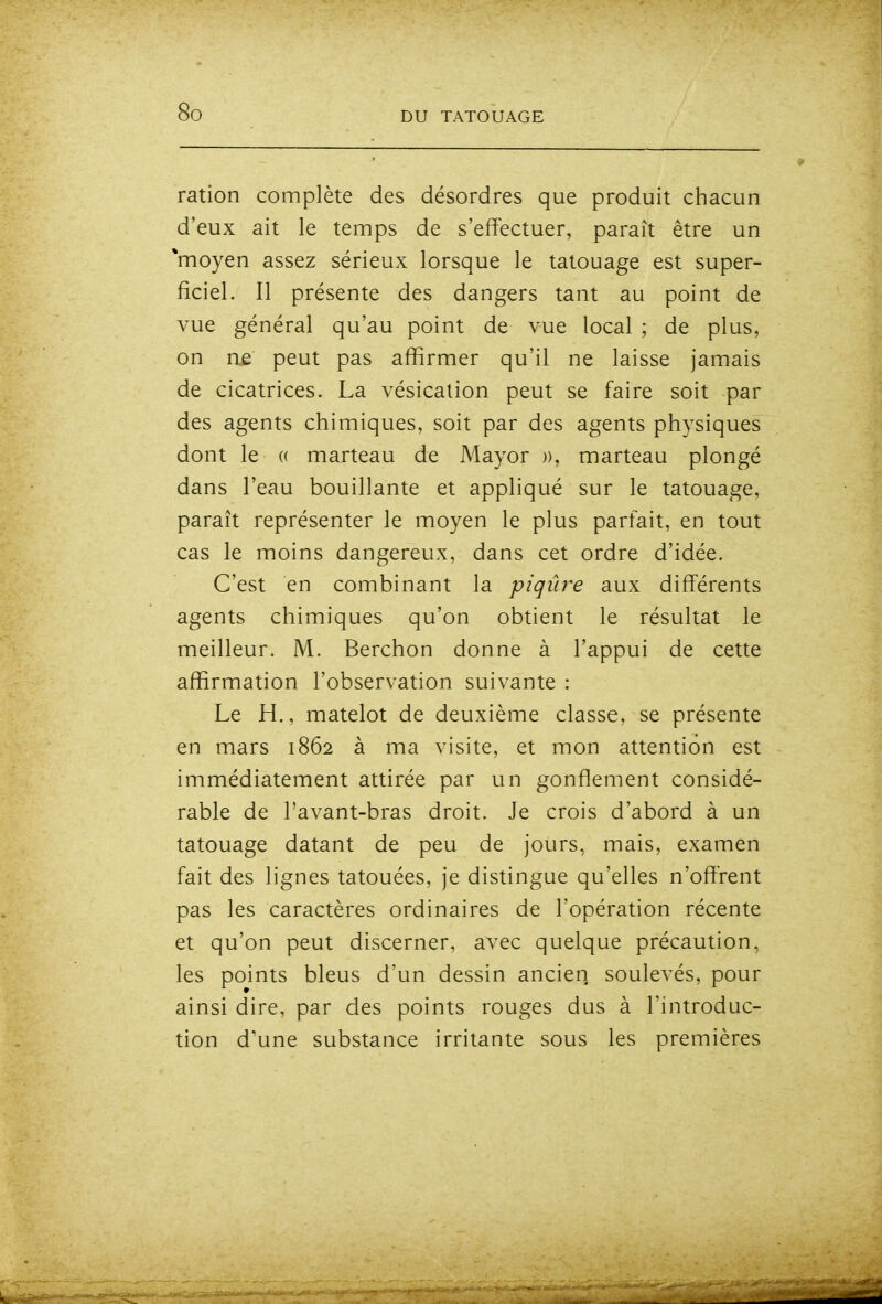 ration complète des désordres que produit chacun d'eux ait le temps de s'effectuer, paraît être un *moyen assez sérieux lorsque le tatouage est super- ficiel. Il présente des dangers tant au point de vue général qu'au point de vue local ; de plus, on ne peut pas affirmer qu'il ne laisse jamais de cicatrices. La vésication peut se faire soit par des agents chimiques, soit par des agents physiques dont le (( marteau de Mayor )), marteau plongé dans l'eau bouillante et appliqué sur le tatouage, paraît représenter le moyen le plus parfait, en tout cas le moins dangereux, dans cet ordre d'idée. C'est en combinant la piqûre aux différents agents chimiques qu'on obtient le résultat le meilleur. M. Berchon donne à l'appui de cette affirmation l'observation suivante : Le H., matelot de deuxième classe, se présente en mars 1862 à ma visite, et mon attention est immédiatement attirée par un gonflement considé- rable de l'avant-bras droit. Je crois d'abord à un tatouage datant de peu de jours, mais, examen fait des lignes tatouées, je distingue qu'elles n'ofî'rent pas les caractères ordinaires de l'opération récente et qu'on peut discerner, avec quelque précaution, les points bleus d'un dessin ancien soulevés, pour ainsi dire, par des points rouges dus à l'introduc- tion d'une substance irritante sous les premières