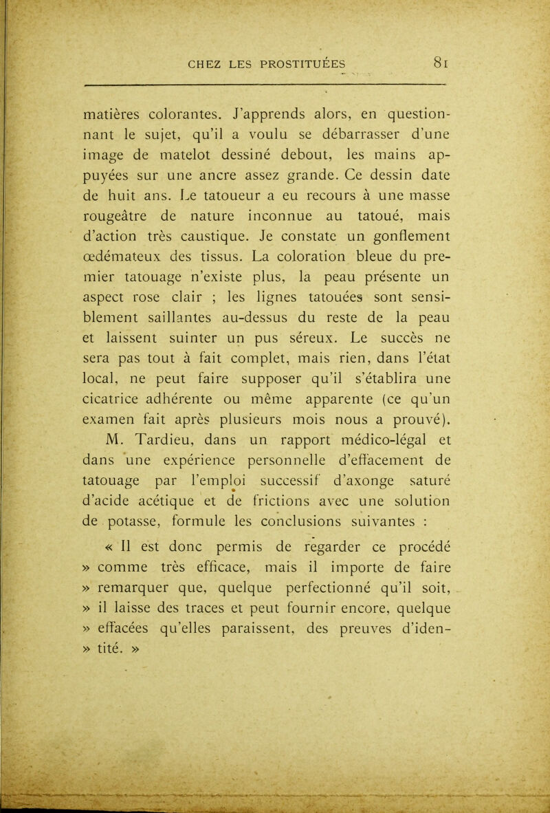 matières colorantes. J'apprends alors, en question- nant le sujet, qu'il a voulu se débarrasser d'une image de matelot dessiné debout, les mains ap- puyées sur une ancre assez grande. Ce dessin date de huit ans. Le tatoueur a eu recours à une masse rougeâtre de nature inconnue au tatoué, mais d'action très caustique. Je constate un gonflement œdémateux des tissus. La coloration bleue du pre- mier tatouage n'existe plus, la peau présente un aspect rose clair ; les lignes tatouées sont sensi- blement saillantes au-dessus du reste de la peau et laissent suinter un pus séreux. Le succès ne sera pas tout à fait complet, mais rien, dans l'état local, ne peut faire supposer qu'il s'établira une cicatrice adhérente ou même apparente (ce qu'un examen fait après plusieurs mois nous a prouvé). M. Tardieu, dans un rapport médico-légal et dans une expérience personnelle d'effacement de tatouage par l'emploi successif d'axonge saturé d'acide acétique et de frictions avec une solution de potasse, formule les conclusions suivantes : « Il est donc permis de regarder ce procédé » comme très efficace, mais il importe de faire » remarquer que, quelque perfectionné qu'il soit, » il laisse des traces et peut fournir encore, quelque » effacées qu'elles paraissent, des preuves d'iden- » tité. »