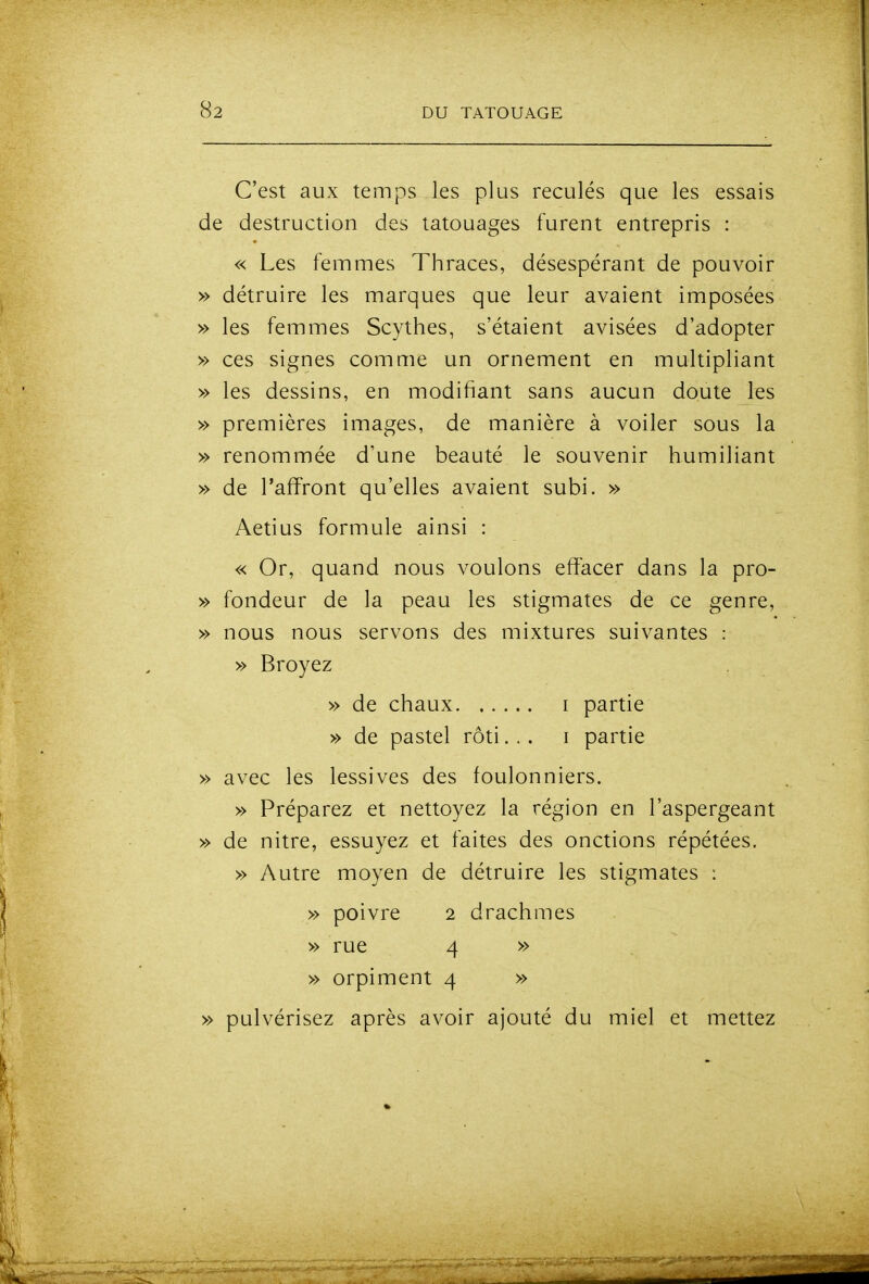 C'est aux temps les plus reculés que les essais de destruction des tatouages furent entrepris : « Les femmes Thraces, désespérant de pouvoir » détruire les marques que leur avaient imposées » les femmes Scythes, s'étaient avisées d'adopter » ces signes comme un ornement en multipliant » les dessins, en modifiant sans aucun doute les » premières images, de manière à voiler sous la » renommée d'une beauté le souvenir humiliant » de l'affront qu'elles avaient subi. » Aetius formule ainsi : « Or, quand nous voulons effacer dans la pro- » fondeur de la peau les stigmates de ce genre, » nous nous servons des mixtures suivantes : » Broyez » de chaux i partie » de pastel rôti... i partie » avec les lessives des foulonniers. » Préparez et nettoyez la région en l'aspergeant » de nitre, essuyez et faites des onctions répétées, » Autre moyen de détraire les stigmates : » poivre 2 drachmes » rue 4 » , » orpiment 4 » » pulvérisez après avoir ajouté du miel et mettez