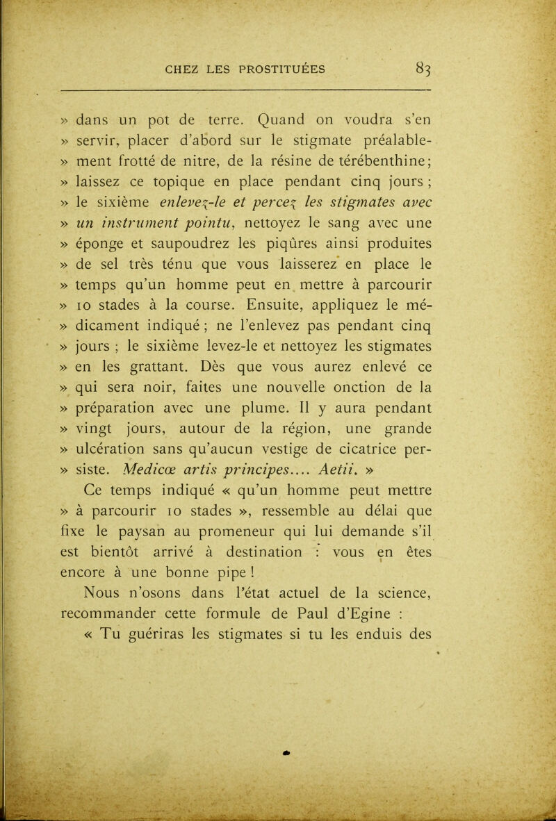>' dans un pot de terre. Quand on voudra s'en » servir, placer d'abord sur le stigmate préalable- » ment frotté de nitre, de la résine de térébenthine; » laissez ce topique en place pendant cinq jours ; » le sixième enleve^-le et perce^ les stigmates avec » un instî'iiment pointu, nettoyez le sang avec une » éponge et saupoudrez les piqûres ainsi produites » de sel très ténu que vous laisserez en place le » temps qu'un homme peut en mettre à parcourir » 10 stades à la course. Ensuite, appliquez le mé- » dicament indiqué ; ne l'enlevez pas pendant cinq » jours ; le sixième levez-le et nettoyez les stigmates » en les grattant. Dès que vous aurez enlevé ce » qui sera noir, faites une nouvelle onction de la » préparation avec une plume. Il y aura pendant » vingt jours, autour de la région, une grande » ulcération sans qu'aucun vestige de cicatrice per- » siste. Medicœ artis principes.... Aetii. » Ce temps indiqué « qu'un homme peut mettre » à parcourir lo stades », ressemble au délai que fixe le paysan au promeneur qui lui demande s'il est bientôt arrivé à destination : vous en êtes encore à une bonne pipe ! Nous n'osons dans l'état actuel de la science, recommander cette formule de Paul d'Egine : « Tu guériras les stigmates si tu les enduis des
