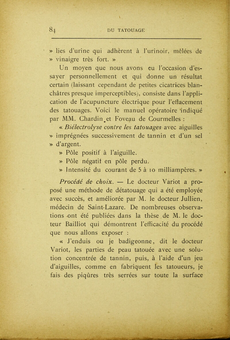» lies d'urine qui adhèrent à l'urinoir, mêlées de » vinaigre très fort. » Un moyen que nous avons eu l'occasion d'es- sayer personnellement et qui donne un résultat certain (laissant cependant de petites cicatrices blan- châtres presque imperceptibles), consiste dans l'appli- cation de l'acupuncture électrique pour l'effacement des tatouages. Voici le manuel opératoire indiqué par MM. Chardin^et Foveau de Courmelles : « Biélectrolyse contre les tatouages avec aiguilles v> imprégnées successivement de tannin et d'un sel » d'argent. » Pôle positif à l'aiguille. » Pôle négatif en pôle perdu. » Intensité du courant de 5 à lo milliampères. » Procédé de choix. — Le docteur Variot a pro- posé une méthode de détatouage qui a été employée avec succès, et améliorée par M. le docteur Jullien, médecin de Saint-Lazare. De nombreuses observa- tions ont été publiées dans la thèse de M. le doc- teur Bailliot qui démontrent l'efficacité du procédé que nous allons exposer : « J'enduis ou je badigeonne, dit le docteur Variot, les parties de peau tatouée avec une solu- tion concentrée de tannin, puis, à l'aide d'un jeu d'aiguilles, comme en fabriquent les tatoueurs, je fais des piqûres très serrées sur toute la surface