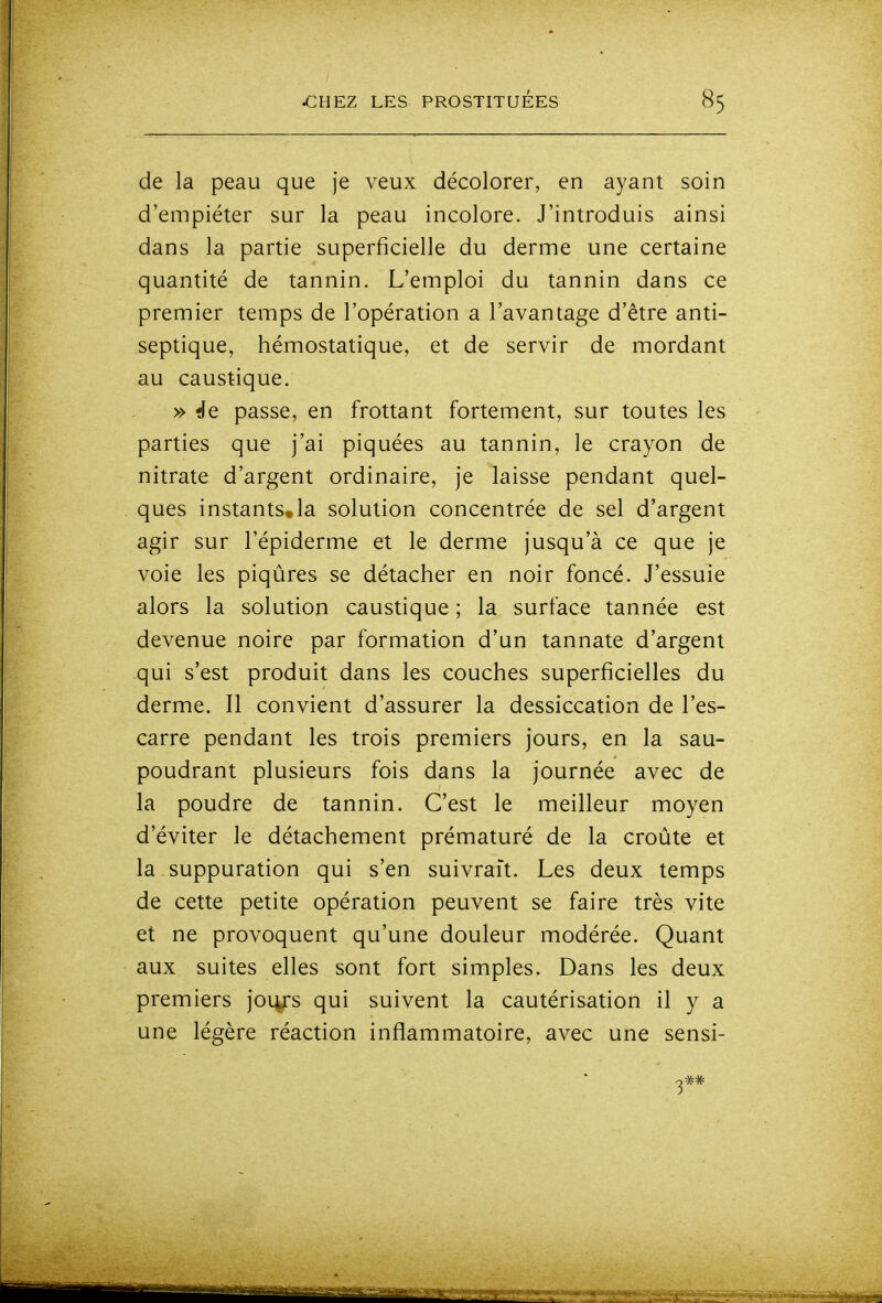 de la peau que je veux décolorer, en ayant soin d'empiéter sur la peau incolore. J'introduis ainsi dans la partie superficielle du derme une certaine quantité de tannin. L'emploi du tannin dans ce premier temps de l'opération a l'avantage d'être anti- septique, hémostatique, et de servir de mordant au caustique. » ffe passe, en frottant fortement, sur toutes les parties que j'ai piquées au tannin, le crayon de nitrate d'argent ordinaire, je laisse pendant quel- ques instants.la solution concentrée de sel d'argent agir sur l'épiderme et le derme jusqu'à ce que je voie les piqûres se détacher en noir foncé. J'essuie alors la solution caustique ; la surface tannée est devenue noire par formation d'un tannate d'argent qui s'est produit dans les couches superficielles du derme. Il convient d'assurer la dessiccation de l'es- carre pendant les trois premiers jours, en la sau- poudrant plusieurs fois dans la journée avec de la poudre de tannin. C'est le meilleur moyen d'éviter le détachement prématuré de la croûte et la suppuration qui s'en suivrait. Les deux temps de cette petite opération peuvent se faire très vite et ne provoquent qu'une douleur modérée. Quant aux suites elles sont fort simples. Dans les deux premiers joi^s qui suivent la cautérisation il y a une légère réaction inflammatoire, avec une sensi-