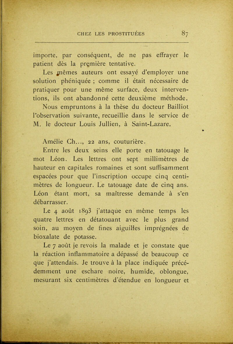 importe, par conséquent, de ne pas effrayer le patient dès la première tentative. Les j;nêmes auteurs ont essayé d'employer une solution phéniquée ; comme il était nécessaire de pratiquer pour une même surface, deux interven- tions, ils ont abandonné cette deuxième méthode. Nous empruntons à la thèse du docteur Bailliot l'observation suivante, recueillie dans le service de M. le docteur Louis Jullien, à Saint-Lazare. Amélie Ch..., 22 ans, couturière. Entre les deux seins elle porte en tatouage le mot Léon. Les lettres ont sept millimètres de hauteur en capitales romaines et sont suffisamment espacées pour que l'inscription occupe cinq centi- mètres de longueur. Le tatouage date de cinq ans. Léon étant mort, sa maîtresse demande à s'en débarrasser. Le 4 août 1893 j'attaque en même temps les quatre lettres en détatouant avec le plus grand soin, au moyen de fines aiguilles imprégnées de bioxalate de potasse. Le 7 août je revois la malade et je constate que la réaction inflammatoire a dépassé de beaucoup ce que j'attendais. Je trouve à la place indiquée précé- demment une eschare noire, humide, oblongue, mesurant six centimètres d'étendue en longueur et
