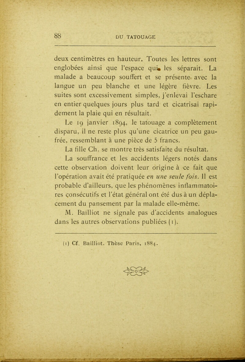 deux centimètres en hauteur. Toutes les lettres sont englobées ainsi que Tespace qui» les séparait. La malade a beaucoup souffert et se présente avec la langue un peu blanche et une légère fièvre. Les suites sont excessivement simples, j'enlevai l'eschare en entier quelques jours plus tard et cicatrisai rapi- dement la plaie qui en résultait. Le 19 janvier 1894, le tatouage a complètement disparu, il ne reste plus qu'une cicatrice un peu gau- frée, ressemblant à une pièce de 5 francs. La fille Ch. se montre très satisfaite du résultat. La souffrance et les accidents légers notés dans cette observation doivent leur origine à ce fait que l'opération avait été pratiquée en une seule fois. 11 est probable d'ailleurs, que les phénomènes inflammatoi- res consécutifs et l'état général ont été dus à un dépla- cement du pansement par la malade elle-même. M. Bailliot ne signale pas d'accidents analogues dans les autres observations publiées (i). (i) Cf. Bailliot. Thèse Paris, 1884.