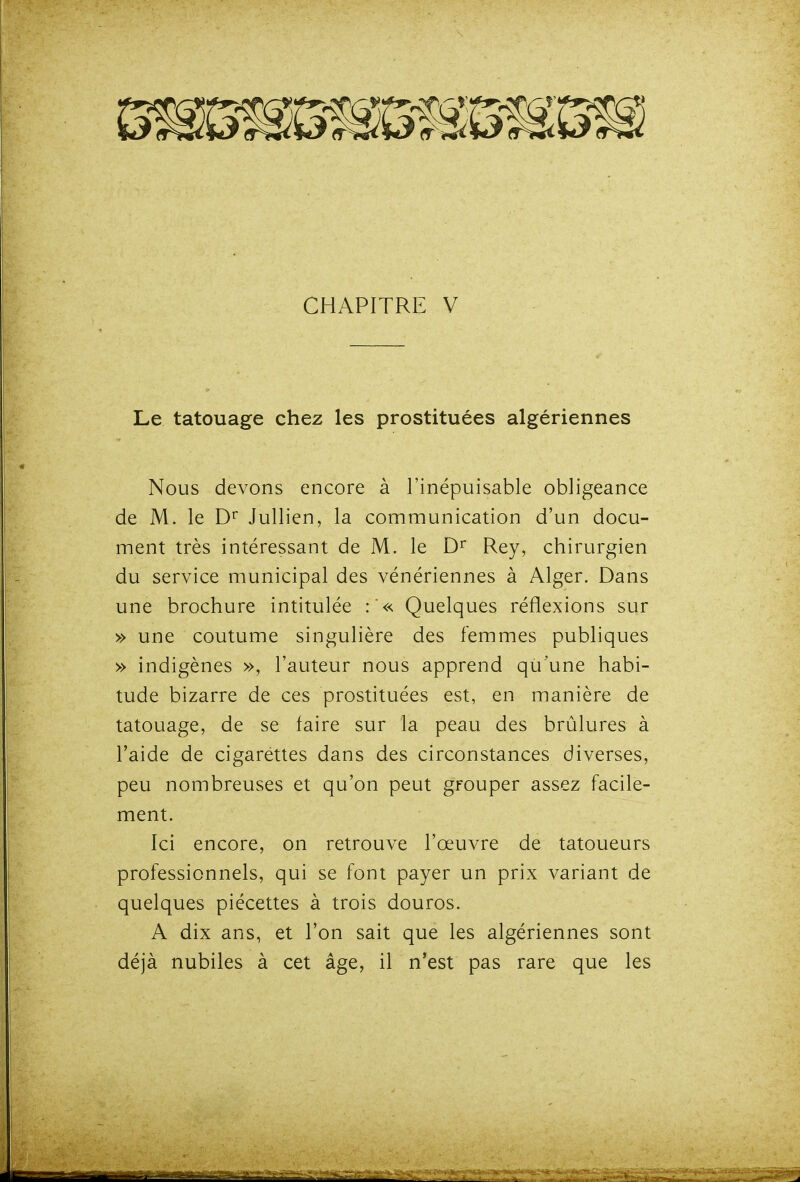 Le tatouage chez les prostituées algériennes Nous devons encore à l'inépuisable obligeance de M. le D'' Jullien, la communication d'un docu- ment très intéressant de M. le Rey, chirurgien du service municipal des vénériennes à Alger. Dans une brochure intitulée :'« Quelques réflexions sur » une coutume singulière des femmes publiques » indigènes », l'auteur nous apprend qu'une habi- tude bizarre de ces prostituées est, en manière de tatouage, de se faire sur la peau des brûlures à l'aide de cigarettes dans des circonstances diverses, peu nombreuses et qu'on peut grouper assez facile- ment. Ici encore, on retrouve l'œuvre de tatoueurs professionnels, qui se font payer un prix variant de quelques piécettes à trois douros. A dix ans, et l'on sait que les algériennes sont déjà nubiles à cet âge, il n'est pas rare que les