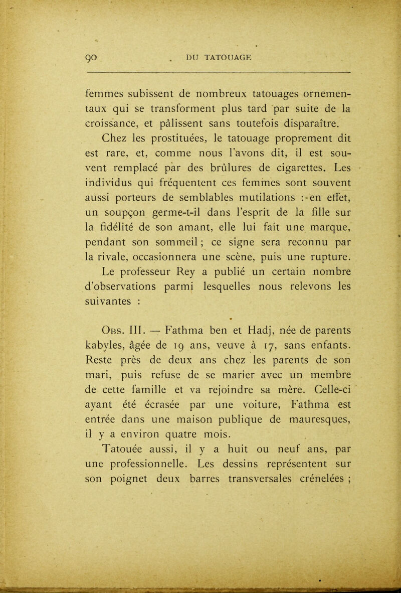 femmes subissent de nombreux tatouages ornemen- taux qui se transforment plus tard par suite de la croissance, et pâlissent sans toutefois disparaître. Chez les prostituées, le tatouage proprement dit est rare, et, comme nous l'avons dit, il est sou- vent remplacé par des brûlures de cigarettes. Les individus qui fréquentent ces femmes sont souvent aussi porteurs de semblables mutilations :'en effet, un soupçon germe-t-il dans l'esprit de la fille sur la fidélité de son amant, elle lui fait une marque, pendant son sommeil ; ce signe sera reconnu par la rivale, occasionnera une scène, puis une rupture. Le professeur Rey a publié un certain nombre d'observations parmi lesquelles nous relevons les suivantes : Obs. III. — Fathma ben et Hadj, née de parents kabyles, âgée de 19 ans, veuve à 17, sans enfants. Reste près de deux ans chez les parents de son mari, puis refuse de se marier avec un membre de cette famille et va rejoindre sa mère. Celle-ci ayant été écrasée par une voiture, Fathma est entrée dans une maison publique de mauresqiies, il y a environ quatre mois. Tatouée aussi, il y a huit ou neuf ans, par une professionnelle. Les dessins représentent sur son poignet deux barres transversales crénelées ;