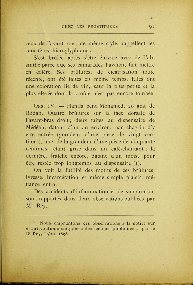 ceux de l'avant-bras, de même style, rappellent les caractères hiéroglyphiques.... S'est brûlée après s'être énivrée avec de l'ab- sinthe parce que ses camarades l'avaient fait mettre en colère. Ses brûlures, de cicatrisation toute récente, ont été faites en même temps. Elles ont une coloration lie de vin, sauf la plus petite et la plus élevée dont la croûte n'est pas encore tombée. Obs. IV. — Hanifa bent Mohamed, 20 ans, de Blidah. Quatre brûlures sur la face dorsale de l'avant-bras droit; deux faites au dispensaire de Médéah, datant d'un an environ, par chagrin d'y être entrée (grandeur d'une pièce de vingt cen- times), une, de la grandeur d'une pièce de cinquante centimes, étant grise dans un café-chantant ; la dernière, fraîche encore, datant d'un mois, pour être restée trop longtemps au dispensaire (i). On voit la futilité des motifs de ces brûlures, ivresse, incarcération et même simple plaisir, mé- fiance enfin. Des accidents d'inflammation et de suppuration sont rapportés dans deux observations publiées par M. Rey. (i) Nous empruntons ces observations à la notice sur « Une coutume singulière des femmes publiques », par le D- Rey, Lyon, 1896.