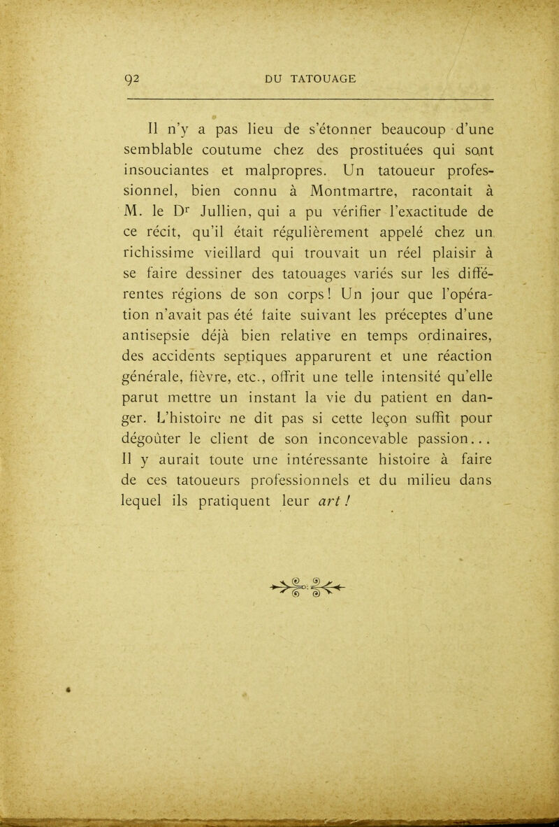 Il n'y a pas lieu de s'étonner beaucoup d'une semblable coutume chez des prostituées qui sont insouciantes et malpropres. Un tatoueur profes- sionnel, bien connu à Montmartre, racontait à M. le D^ Jullien, qui a pu vérifier l'exactitude de ce récit, qu'il était régulièrement appelé chez un richissime vieillard qui trouvait un réel plaisir à se faire dessiner des tatouages variés sur les diffé- rentes régions de son corps ! Un jour que l'opéra- tion n'avait pas été faite suivant les préceptes d'une antisepsie déjà bien relative en temps ordinaires, des accidents septiques apparurent et une réaction générale, fièvre, etc., offrit une telle intensité qu'elle parut mettre un instant la vie du patient en dan- ger. L'histoire ne dit pas si cette leçon suffit pour dégoûter le client de son inconcevable passion... 11 y aurait toute une intéressante histoire à faire de ces tatoueurs professionnels et du milieu dans lequel ils pratiquent leur art !