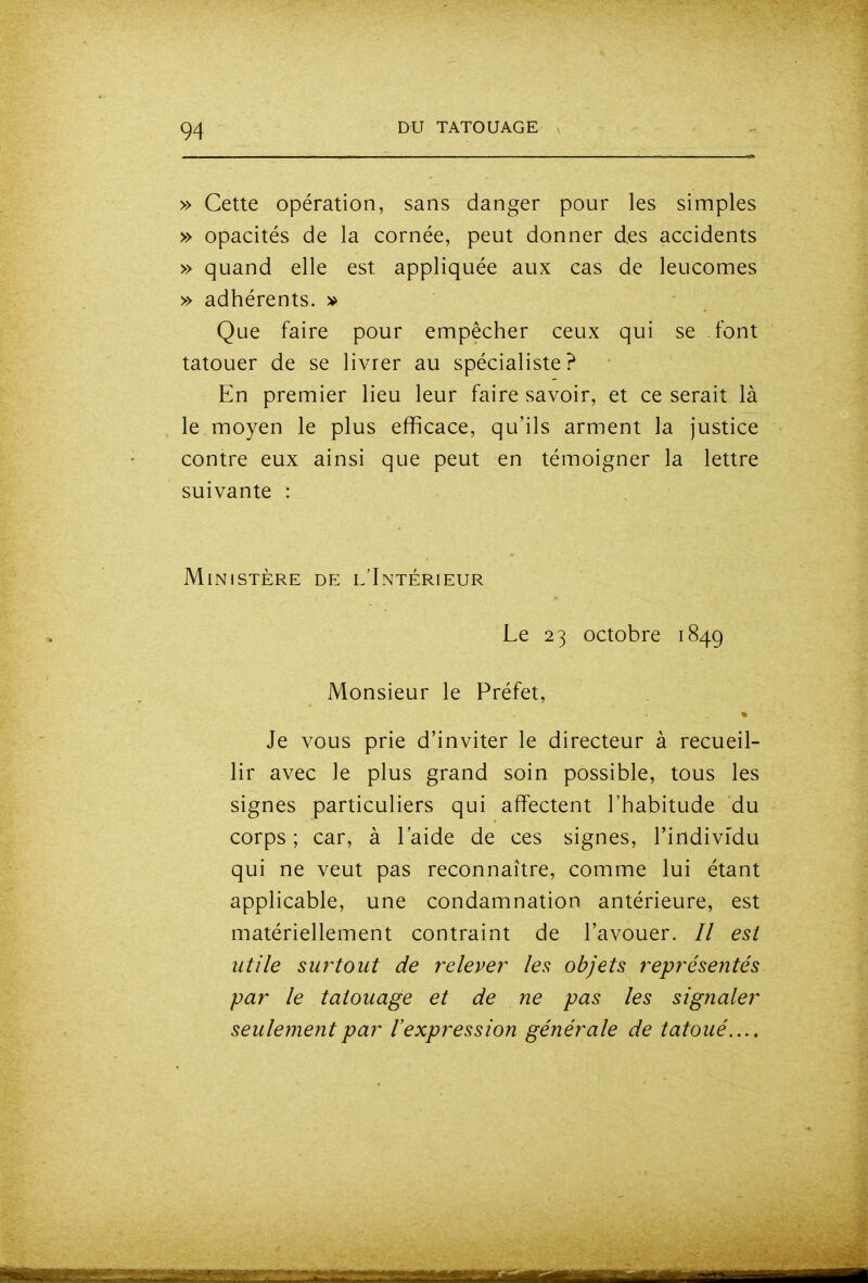 » Cette opération, sans danger pour les simples » opacités de la cornée, peut donner des accidents » quand elle est appliquée aux cas de leucomes » adhérents, v Que faire pour empêcher ceux qui se font tatouer de se livrer au spécialiste? En premier lieu leur faire savoir, et ce serait là le moyen le plus efficace, qu'ils arment la justice contre eux ainsi que peut en témoigner la lettre suivante : Ministère de l'Intérieur Le 23 octobre 1849 Monsieur le Préfet, Je vous prie d'inviter le directeur à recueil- lir avec le plus grand soin possible, tous les signes particuliers qui affectent l'habitude du corps ; car, à l'aide de ces signes, l'individu qui ne veut pas reconnaître, comme lui étant applicable, une condamnation antérieure, est matériellement contraint de l'avouer. // est utile surtout de relever les objets représentés par le tatouage et de ne pas les signaler seulement par l'expression générale de tatoué....