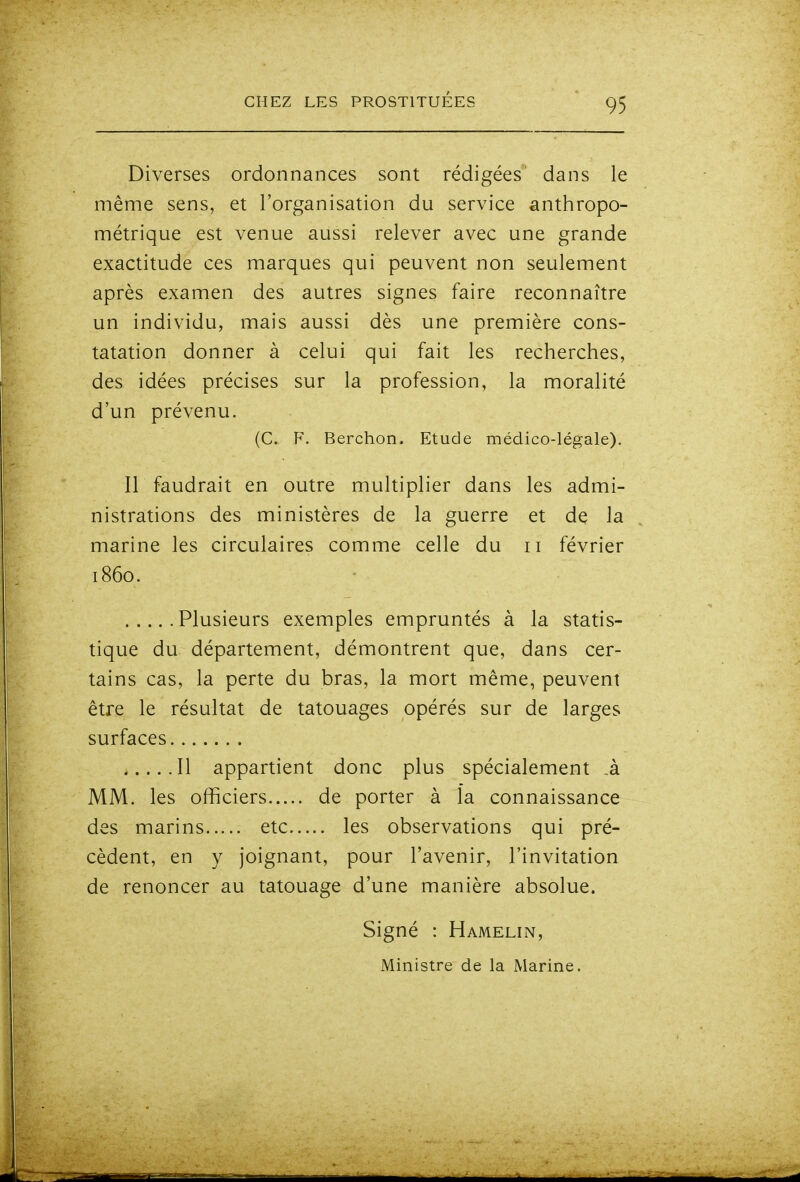 Diverses ordonnances sont rédigées dans le même sens, et l'organisation du service anthropo- métrique est venue aussi relever avec une grande exactitude ces marques qui peuvent non seulement après examen des autres signes faire reconnaître un individu, mais aussi dès une première cons- tatation donner à celui qui fait les recherches, des idées précises sur la profession, la moralité d'un prévenu. (C. F. Berchon. Etude médico-légale). Il faudrait en outre multiplier dans les admi- nistrations des ministères de la guerre et de la marine les circulaires comme celle du ii février 1860. Plusieurs exemples empruntés à la statis- tique du département, démontrent que, dans cer- tains cas, la perte du bras, la mort même, peuvent être le résultat de tatouages opérés sur de larges surfaces Il appartient donc plus spécialement ,à MM. les officiers de porter à la connaissance des marins etc les observations qui pré- cèdent, en y joignant, pour l'avenir, l'invitation de renoncer au tatouage d'une manière absolue. Signé : Hamelin, Ministre de la Marine.