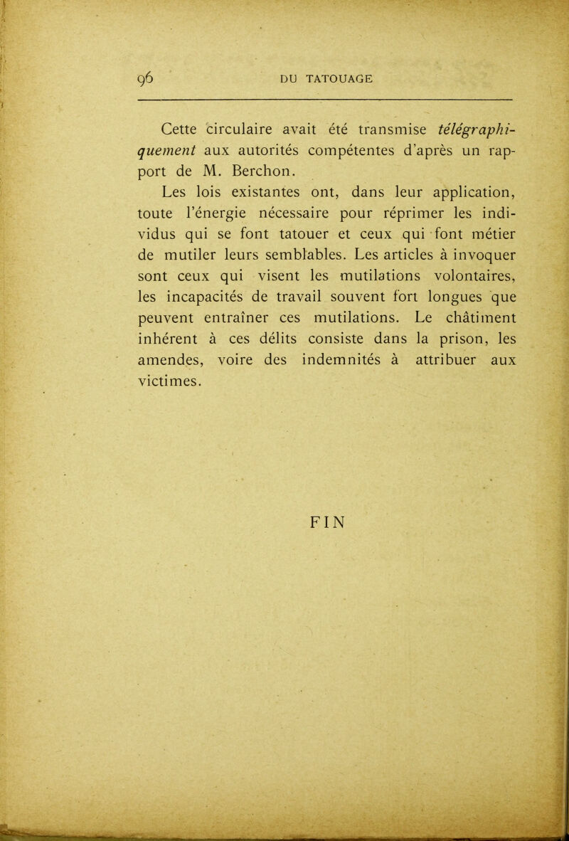 Cette circulaire avait été transmise télégraphi- quement aux autorités compétentes d'après un rap- port de M. Berchon. Les lois existantes ont, dans leur application, toute l'énergie nécessaire pour réprimer les indi- vidus qui se font tatouer et ceux qui font métier de mutiler leurs semblables. Les articles à invoquer sont ceux qui visent les mutilations volontaires, les incapacités de travail souvent fort longues que peuvent entraîner ces mutilations. Le châtiment inhérent à ces délits consiste dans la prison, les amendes, voire des indemnités à attribuer aux victimes. FIN