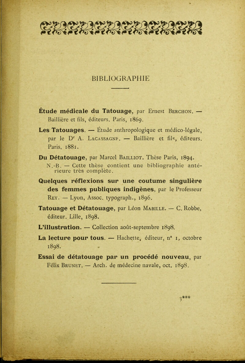 BIBLIOGRAPHIE Étude médicale du Tatouage, par Ernest Berchon. — Baillière et fils, éditeurs. Paris, 1869. Les Tatouages. — Étude anthropologique et médico-légale, par le D' A. Lacassagnf. — Baillière et fils, éditeurs. Paris, 1881. Du Détatouage, par Marcel Bailliot. Thèse Paris, 1894. N.-B. — Cette thèse contient une bibliographie anté- rieure très complète. Quelques réflexions sur une coutume singulière des femmes publiques indigènes, par le Professeur Rey. — Lyon, Assoc. typograph., 1896. Tatouage et Détatouage, par Léon Mabille. — C. Robbe, éditeur. Lille, 1898. L'illustration. — Collection août-septembre 1898. La lecture pour tous. — Hachette, éditeur, n octobre 1898. • Essai de détatouage par un procédé nouveau, par Félix Brunet. — Arch. de médecine navale, oct. 1898.