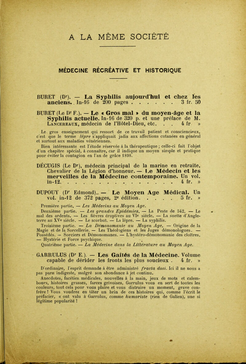 A LA MÊME SOCIÉTÉ MÉDECINE RÉCRÉATIVE ET HISTORIQUE BURET (D^). — La Syphilis aujourd'hui et chez les anciens.. I11-I6 de 200 pages 3 fr. 50 BURET (f.e D'^ F ). — Le « Gros mal » du moyen-âge et la Syphilis actuelle, In-16 de 320 p. et une préface de M. Lancereaux, médecin de l'Hôtel-Dieu, etc. . . 4 fr » Le gros enseignement qui ressort de ce travail patient et consciencieux, c'est que le terme lèpre s'appliquait jadis aux affections cutanées en général et surtout aux maladies vénériennes. Bien intéressante est l'étude réservée à la thérapeutique ; celle-ci fait l'objet d'un chapitre spécial, à connaître, car il indique un moyen simple et pratique pour éviter la contagion en l'an de grâce 1898. DÉCUGIS (Le D^), médecin principal de la marine en retraite, Chevalier de la Légion d'honneur. — l.e Médecin et les merveilles de la Médecine contemporaine. Un vol. in-12 4 fr. » DUPOUY (D' Edmond).. — Le Moyen Age Médical. Un vol. in-12 de 372 pages, 2^ édition 5 fr. » Première partie. — Les Médecins au Moyen Age. Deuxième partie. — Les grandes Epidémies. — La Peste de 542. — Le mal des ardents. — Les fièvres éruptives au Vie siècle. — La suette d'Angle- terre au XVe siècle. — Le scorbut. — La lèpre. — La syphilis. Troisième partie. — La Démonomanie au Moyen Age. — Origine de la Magie et de la Sorcellerie.— Les Théologiens et les Juges démonologues. — Possédés. — Sorciers et Démonomanes. — L'hystéro-démonomanie des cloîtres, — Hystérie et Force psychique. Quatrième partie. — La Médecine dans la Littérature au Moyen Age. GARRULUS (D'' E.). — Les Gaîtés de la Médecine. Volume capable de dérider les fronts les plus soucieux . 4 fr. » D'ordinaire, l'esprit demande à être administré fracta dosi. Ici il ne nous a pas paru indigeste, malgré son abondance à jet continu. Anecdotes, facéties médicales, nouvelles à la main, jeux de mots et calem- bours, histoires grasses, farces grivoises, Garrulus vous en sert de toutes les couleurs, tout cela pour vous plaire et vous distraire un moment, grave con- frère ! Vous voudrez en tàter un brin de ces histoires qui, comme l'écrit le préfacier, « ont valu à Garrulus, comme humoriste (rien de Galien), une si légitime popularité 1