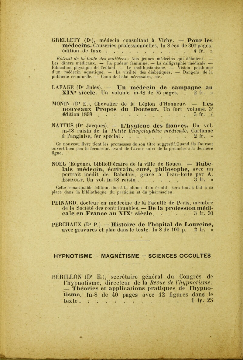 GRELLETY (D^), médecin consultant à Vichy. — Pour les médecins. Causeries professionnelles. In-8 écu de 300 pages, édition de luxe 4 fr. » Extrait de la table des matières : Aux jeunes médecins qui débutent. — Les dîners médicaux. — La pudeur féminine. — La calligraphie médicale. — Education physique de l'enfant. — Le malthusianisme. — Vision posthume d'un médecin aquatique. — La virilité des diabétiques. — Dangers de la publicité criminelle. — Coup de balai nécessaire, etc. LAFAGE (D^ Jules). — Un médecin de campagne au XIX* siècle. Un volume in-18 de 75 pages. . 2 fr. » MONIN (D' E.), Chevalier de la Légion d'Honneur. — l,es nouveaux Propos du Docteur. Un fort volume. 3' édition 1898 5 fr. » NATTUS (D-^ Jacques). — L'hygiène des fiancés. Un vol. in-18 raisin de la Petite Encyclopédie médicale. Cartonné à l'anglaise, fer spécial 2 fr. » Ce nouveau livre tient les promesses de son titre suggestif.Quand ils l'auront ouvert bien peu le fermeront avant de l'avoir suivi de la première â la dernière ligne. NOËL (Eugène), bibliothécaire de la ville de Rouen. — Rabe- lais médecin, écrivain, curé, philosophe, avec un portrait inédit de Rabelais, gravé à l'eau-forte par A. EsNAULT. Un vol. in-18 raisin 3 fr. » Cette remarquable édition, due à la plume d'un érudit, sera tout à fait tà sa place dans la bibliothèque du praticien et du pharmacien. PEINARD, docteur en médecine delà Faculté de Paris, membre de la Société des contribuables. — De la profession médi- cale en France au XIX siècle 3 fr. 50 PERCHAUX (D-^ P.) —Histoire de l'hôpital de Lourcine, avec gravures et plan dans le texte. In 8 de 100 p. 2 fr. » HYPNOTISME - MAGNÉTISME - SCIENCES OCCULTES BÉRILLON (D' E.), secrétaire général du Congrès de l'hypnotisme, directeur de la Revue de Vhypnolisme. — Théories et applications pratiques de l'hypno- tisme. In-8 de 40 pages avec 12 figures dans le texte. 1 fr. 25