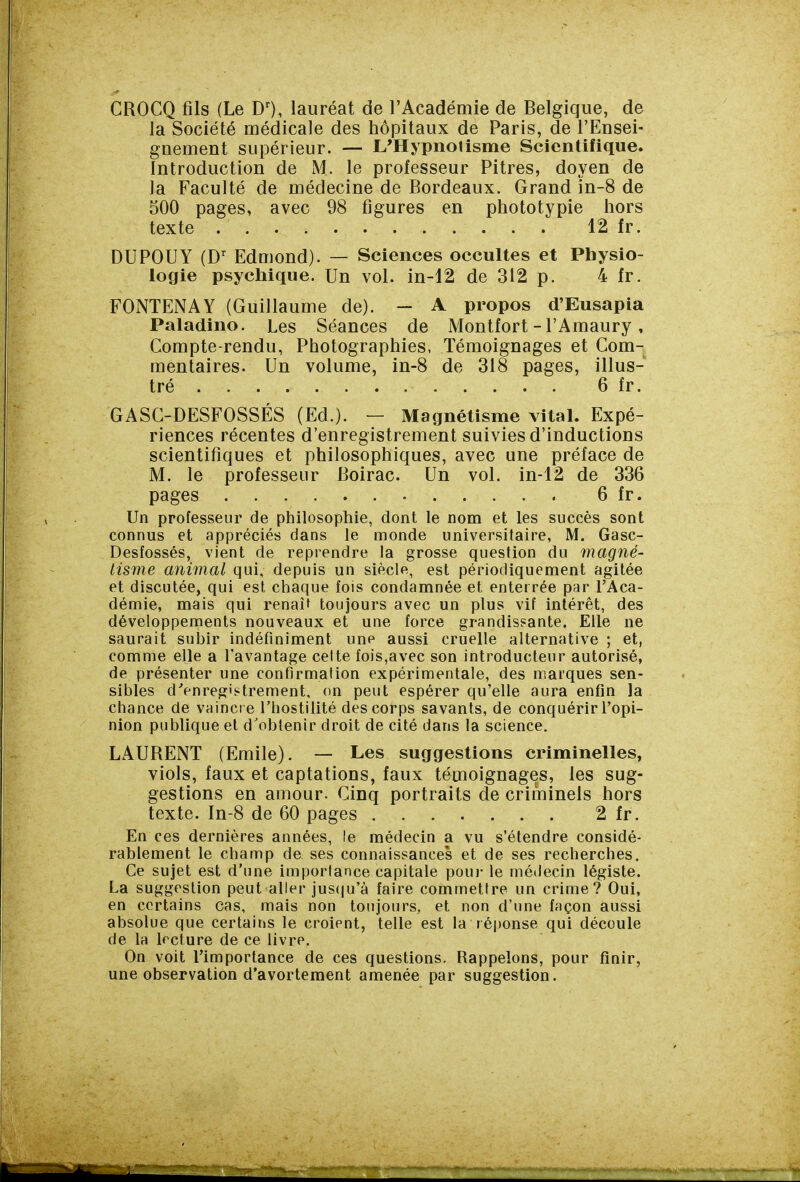 GROCQ fils (Le DO, lauréat de l'Académie de Belgique, de la Société médicale des hôpitaux de Paris, de l'Ensei- gnement supérieur. — L'Hypnotisme Scientifique. Introduction de M. le professeur Pitres, doyen de la Faculté de médecine de Bordeaux. Grand in-8 de 500 pages, avec 98 figures en phototypie hors texte 12 fr. DU POU Y (D'^ Edmond). — Sciences occultes et Physio- logie psycliique. Un vol. in-12 de 312 p. 4 fr. FONTENAY (Guillaume de). — A propos d'Eusapia Paladino. Les Séances de Montfort-l'Amaury, Compte-rendu, Photographies, Témoignages et Com- mentaires. Un volume, in-8 de 318 pages, illus- tré 6 fr. GASC-DESFOSSÉS (Ed.). — Magnétisme vital. Expé- riences récentes d'enregistrement suivies d'inductions scientifiques et philosophiques, avec une préface de M. le professeur Boirac. Un vol. in-12 de 336 pages 6 fr. Un professeur de philosophie, dont le nom et les succès sont connus et appréciés dans le monde universitaire, M. Gasc- Desfossés, vient de reprendre la grosse question du magné- tisme animal qui, depuis un siècle, est périodiquement agitée et discutée, qui est chaque fois condamnée et enterrée par l'Aca- démie, mais qui renaît toujours avec un plus vif intérêt, des développements nouveaux et une force grandissante. Elle ne saurait subir indéfiniment une aussi cruelle alternative ; et, comme elle a l'avantage celte fois,avec son introducteur autorisé, de présenter une confirmation expérimentale, des marques sen- sibles d'enregistrement, on peut espérer qu'elle aura enfin la chance de vaincre l'iiostilité des corps savants, de conquérir l'opi- nion publique et d'obtenir droit de cité dans la science. LAUBENT (Emile). — Les suggestions criminelles, viols, faux et captations, faux témoignages, les sug- gestions en amour. Cinq portraits de criminels hors texte. In-8 de 60 pages 2 fr. En ces dernières années, le médecin a vu s'étendre considé- rablement le champ de ses connaissances et de ses recherches. Ce sujet est d'une importance capitale poui- le médecin légiste. La suggestion peut aller jus(|u'à faire commettre un crime? Oui, en certains cas, mais non toujours, et non d'une façon aussi absolue que certains le croient, telle est la réponse qui découle de la lecture de ce livre. On voit l'importance de ces questions. Rappelons, pour finir, une observation d'avorteraent amenée par suggestion.