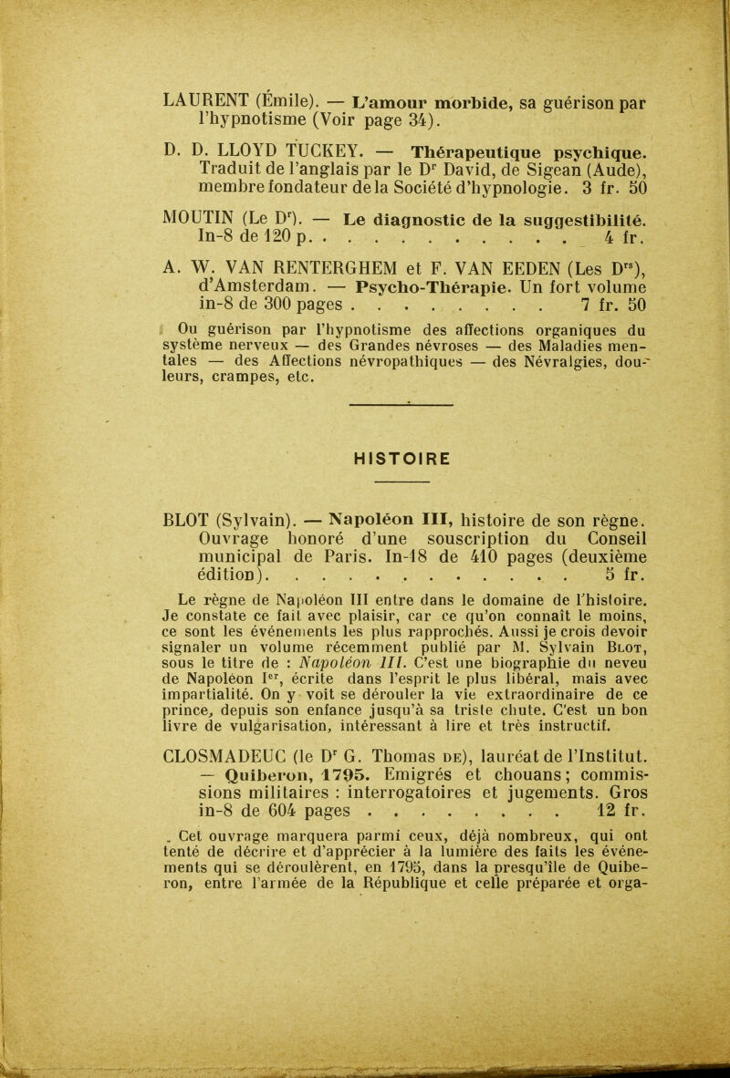 LAURENT (Emile). — L'amour morbide, sa guérison par l'hypnotisme (Voir page 34). D. D. LLOYD TUCKEY. — Thérapeutique psychique. Traduit de l'anglais par le David, de Sigean (Aude), membre fondateur delà Société d'hypnologie. 3 fr. 50 MOUTIN (Le D^. — Le diagnostic de la suggestibilité. In-8 de 120 p 4 fr. A. W. VAN RENTERGHEM et F. VAN EEDEN (Les D), d'Amsterdam. — Psycho-Thérapie. Un fort volume in-8 de 300 pages 7 fr. 50 Ou guérison par l'hypnotisme des affections organiques du système nerveux — des Grandes névroses — des Maladies men- tales — des Affections névropathiques — des Névralgies, dou-^ leurs, crampes, etc. HISTOIRE BLOT (Sylvain). — Napoléon III, histoire de son règne. Ouvrage honoré d'une souscription du Conseil municipal de Paris. In-tS de 410 pages (deuxième édition) 5 fr. Le règne de Napoléon III entre dans le domaine de Thisloire. Je constate ce fait avec plaisir, car ce qu'on connaît le moins, ce sont les événements les plus rapprochés. Aussi je crois devoir signaler un volume récemment publié par M. Sylvain Blot, sous le titre de : Napoléon III. C'est une biographie du neveu de Napoléon I, écrite dans l'esprit le plus libéral, mais avec impartialité. On y voit se dérouler la vie extraordinaire de ce prince^ depuis son enfance jusqu'à sa triste chute. C'est un bon livre de vulgarisation, intéressant à lire et très instructif. CLOSMADEUC (le G. Thomas de), lauréat de l'Institut. — Quiberon, 1795. Emigrés et chouans; commis- sions militaires : interrogatoires et jugements. Gros in-8 de 604 pages 12 fr. . Cet ouvrage marquera parmi ceux, déjà nombreux, qui ont tenté de décrire et d'apprécier à la lumière des faits les événe- ments qui se déroulèrent, en 1795, dans la presqu'île de Quibe- ron, entre l'armée de la République et celle préparée et orga-