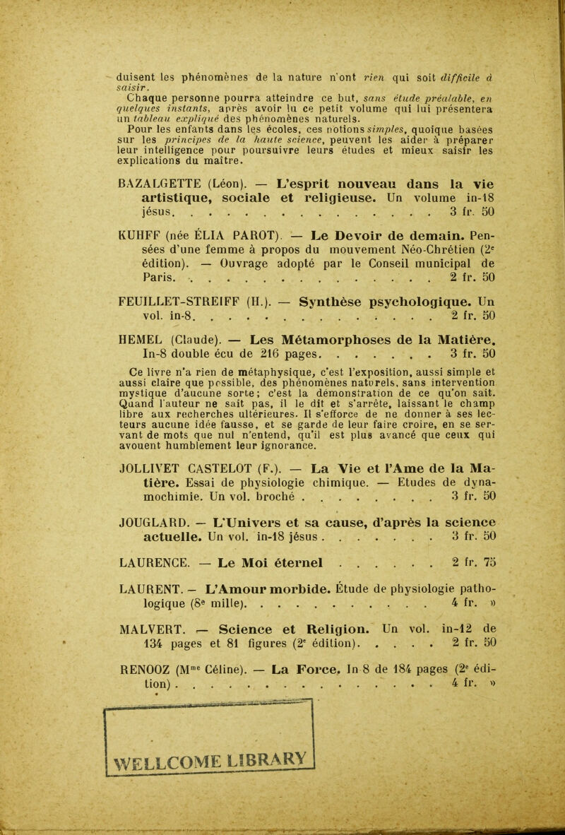 duisent les phénomènes de la nature n'ont rien qui soit difficile à saisir. Chaque personne pourra atteindre ce but, sans étude préalable, en quelques instants, après avoir lu ce petit volume qui lui présentera un tableau expliqué des phénomènes naturels. Pour les enfants dans les écoles, ces notions sm/)Ze5, quoique basées sur les principes de la haute science, peuvent les aider à préparer leur intelligence pour poursuivre leurs études et mieux saisir les explications du maître. BAZALGETTE (Léon). — L'esprit nouveau dans la vie artistique, sociale et religieuse. Un volume in-18 jésus 3 fr. 50 KUHFF (née ÉLIA PAROT) — Le Devoir de demain. Pen- sées d'une femme à propos du mouvement Néo-Chrétien (2= édition). — Ouvrage adopté par le Conseil municipal de Paris. 2 fr. 50 FEUILLET-STREIFF (H.). — Synthèse psychologique. Un vol. in-8 2 fr. 50 HEMEL (Claude). — Les Métamorphoses de la Matière. In-8 double écu de 216 pages 3 fr. 50 Ce livre n'a rien de métaphysique, c'est l'exposition, aussi simple et aussi claire que possible, des phénomènes naturels, sans intervention mystique d'aucune sorte; c'est la démonstration de ce qu'on sait. Quand l'auteur ne sait pas, il le dit et s'arrête, laissant le champ libre aux recherches ultérieures. Il s'efforce de ne donner à ses lec- teurs aucune idée fausse, et se garde de leur faire croire, en se ser- vant de mots que nul n'entend, qu'il est plus avancé que ceux qui avouent humblement leur ignorance. JOLLIVET CASTELOT (F.). — La Vie et l'Ame de la Ma- tière. Essai de physiologie chimique. — Etudes de dyna- mochimie. Un vol. broché 3 fr. 50 JOUGLARD. ~ L'Univers et sa cause, d'après la science actuelle. Un vol. in-18 jésus 3 fr. 50 LAURENCE. — Le Moi éternel 2 fr. 75 LAURENT. - L'Amour morbide. Étude de physiologie patho- logique (8e mille) 4 fr. » MALVERT, r— Science et Religion. Un vol. in-12 de 134 pages et 81 figures (2' édition) 2 fr. 50 RENOOZ (M™* Céline). — La Force, In 8 de 184 pages (2^ édi- tion) 4 fr. »
