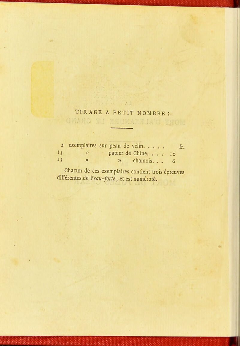 TIRAGE A PETIT NOMBRE: 2 exemplaires sur peau de vélin fr. ■5 » papier de Chine. ... lo '5 » » chamois. . . 6 Chacun de ces exemplaires contient trois épreuves différentes de Veau-forte, et est numéroté.