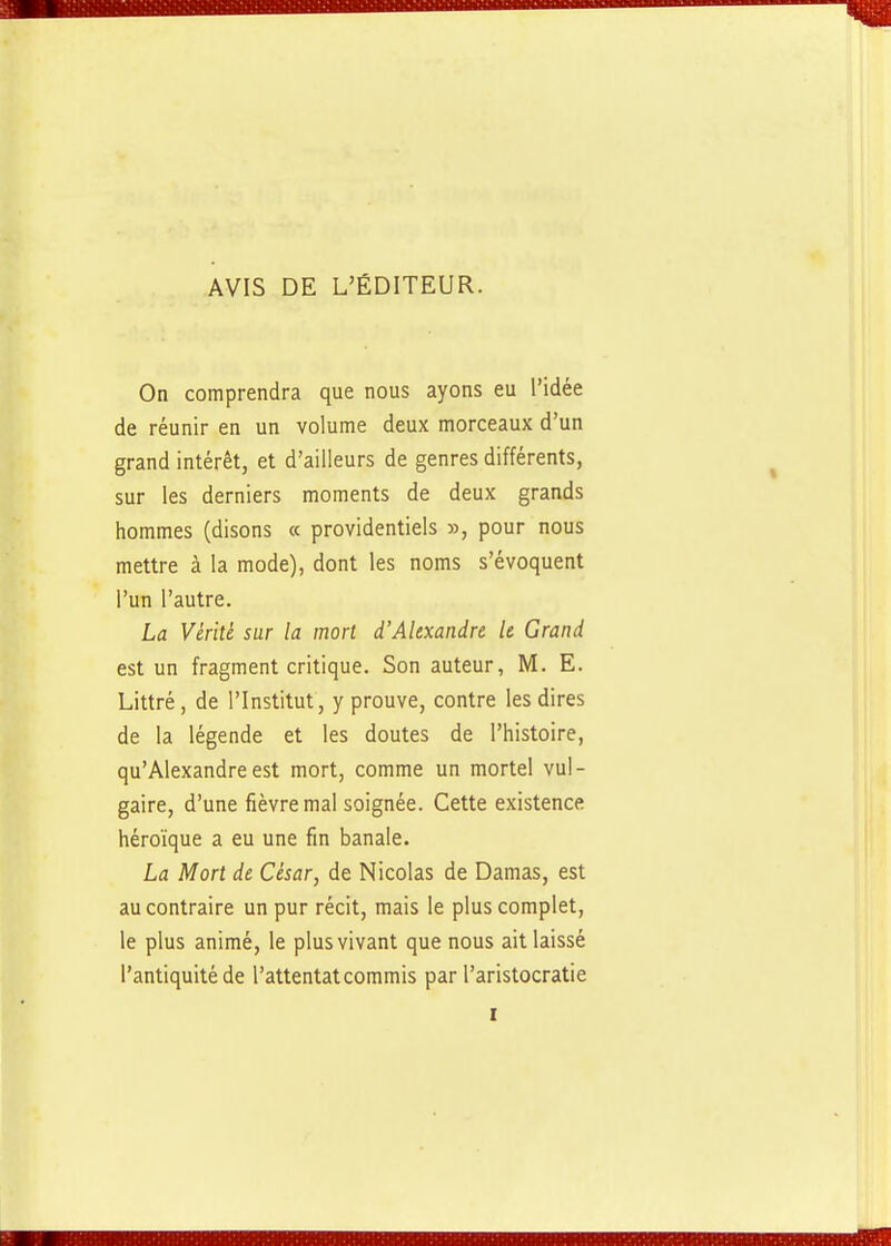 AVIS DE L'ÉDITEUR. On comprendra que nous ayons eu l'idée de réunir en un volume deux morceaux d'un grand intérêt, et d'ailleurs de genres différents, sur les derniers moments de deux grands hommes (disons « providentiels », pour nous mettre à la mode), dont les noms s'évoquent l'un l'autre. La Vérité sur la mort d'Alexandre le Grand est un fragment critique. Son auteur, M. E. Littré , de l'Institut, y prouve, contre les dires de la légende et les doutes de l'histoire, qu'Alexandre est mort, comme un mortel vul- gaire, d'une fièvre mal soignée. Cette existence héroïque a eu une fin banale. La Mort de César, de Nicolas de Damas, est au contraire un pur récit, mais le plus complet, le plus animé, le plus vivant que nous ait laissé l'antiquité de l'attentat commis par l'aristocratie