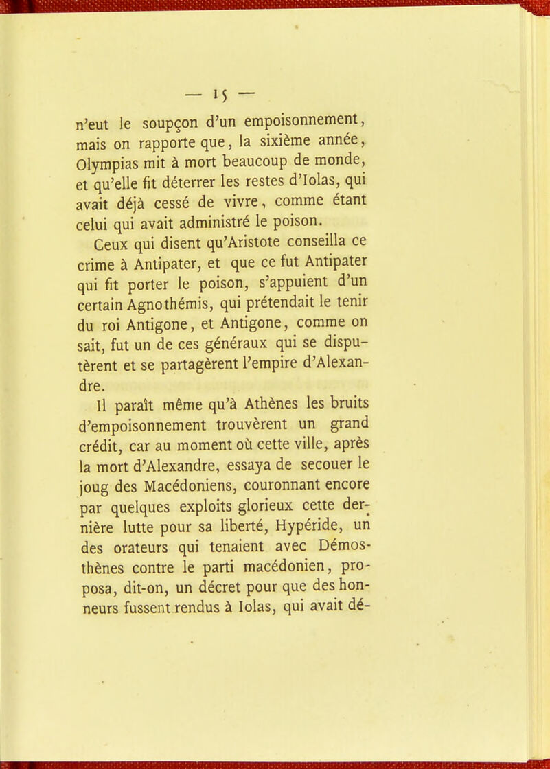 n'eut le soupçon d'un empoisonnement, mais on rapporte que, la sixième année, Olympias mit à mort beaucoup de monde, et qu'elle fit déterrer les restes d'Iolas, qui avait déjà cessé de vivre, comme étant celui qui avait administré le poison. Ceux qui disent qu'Aristote conseilla ce crime à Antipater, et que ce fut Antipater qui fit porter le poison, s'appuient d'un certain Agnothémis, qui prétendait le tenir du roi Antigone, et Antigone, comme on sait, fut un de ces généraux qui se dispu- tèrent et se partagèrent l'empire d'Alexan- dre. Il paraît même qu'à Athènes les bruits d'empoisonnement trouvèrent un grand crédit, car au moment où cette ville, après la mort d'Alexandre, essaya de secouer le joug des Macédoniens, couronnant encore par quelques exploits glorieux cette der- nière lutte pour sa liberté, Hypéride, un des orateurs qui tenaient avec Démos- thènes contre le parti macédonien, pro- posa, dit-on, un décret pour que des hon- neurs fussent rendus à lolas, qui avait dé-