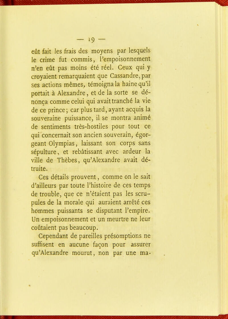 eût fait les frais des moyens par lesquels le crime fut commis, l^empoisonnement n'en eût pas moins été réel. Ceux qui y croyaient remarquaient que Cassandre,par ses actions mêmes, témoigna la haine qu'il portait à Alexandre, et de la sorte se dé- nonça comme celui qui avait tranché la vie de ce prince; car plus tard, ayant acquis la souveraine puissance, il se montra animé de sentiments très-hostiles pour tout ce qui concernait son ancien souverain, égor- geant Olyrapias, laissant son corps sans sépulture, et rebâtissant avec ardeur la ville de Thèbes, qu'Alexandre avait dé- truite. Ces détails prouvent, comme on le sait d'ailleurs par toute l'histoire de ces temps de trouble, que ce n'étaient pas les scru- pules de la morale qui auraient arrêté ces hommes puissants se disputant l'empire. Un empoisonnement et un meurtre ne leur coûtaient pas beaucoup. Cependant de pareilles présomptions ne suffisent en aucune façon pour assurer qu'Alexandre mourut, non par une ma-