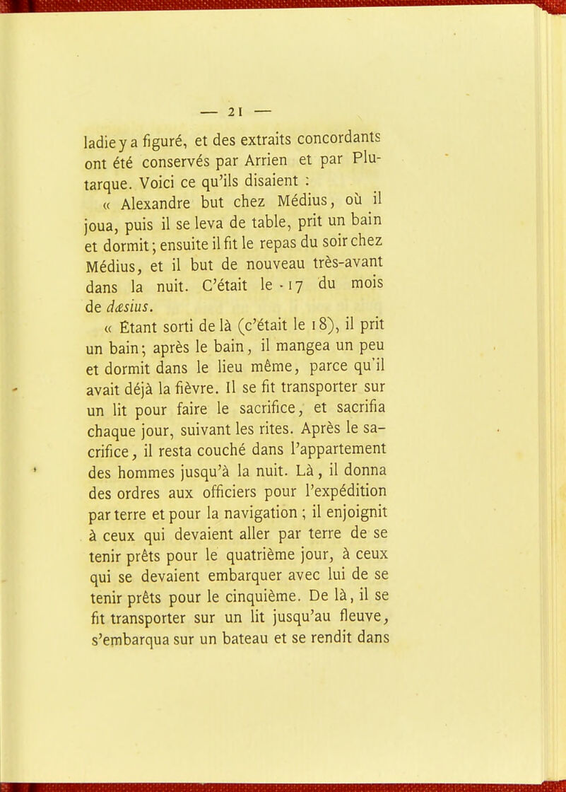 ladiey a figuré, et des extraits concordants ont été conservés par Arrien et par Plu- tarque. Voici ce qu'ils disaient : « Alexandre but chez Médius, oîi il joua, puis il se leva de table, prit un bain et dormit; ensuite il fit le repas du soir chez Médius, et il but de nouveau très-avant dans la nuit. C'était le • 17 du mois de dtzsius. « Étant sorti de là (c'était le 18), il prit un bain; après le bain, il mangea un peu et dormit dans le lieu même, parce qu'il avait déjà la fièvre. Il se fit transporter sur un lit pour faire le sacrifice, et sacrifia chaque jour, suivant les rites. Après le sa- crifice il resta couché dans l'appartement des hommes jusqu'à la nuit. Là, il donna des ordres aux officiers pour l'expédition par terre et pour la navigation ; il enjoignit à ceux qui devaient aller par terre de se tenir prêts pour le quatrième jour, à ceux qui se devaient embarquer avec lui de se tenir prêts pour le cinquième. De là, il se fit transporter sur un lit jusqu'au fleuve, s'embarqua sur un bateau et se rendit dans