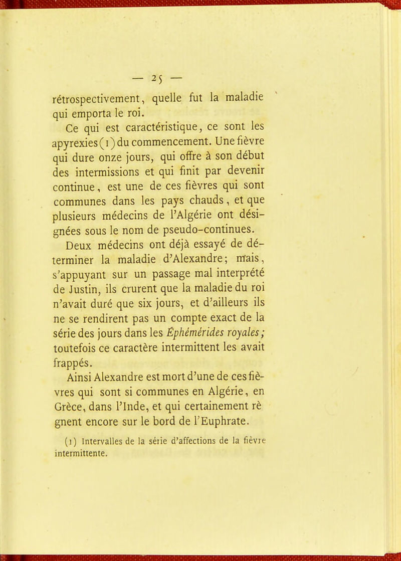 rétrospectivement, quelle fut la maladie qui emporta le roi. Ce qui est caractéristique, ce sont les apyrexies ( i ) du commencement. Une fièvre qui dure onze jours, qui offre à son début des intermissions et qui finit par devenir continue, est une de ces fièvres qui sont communes dans les pays chauds, et que plusieurs médecins de l'Algérie ont dési- gnées sous le nom de pseudo-continues. Deux médecins ont déjà essayé de dé- terminer la maladie d'Alexandre; nrais, s'appuyant sur un passage mal interprété de Justin, ils crurent que la maladie du roi n'avait duré que six jours, et d'ailleurs ils ne se rendirent pas un compte exact de la série des jours dans les Êphémérides royales; toutefois ce caractère intermittent les avait frappés. Ainsi Alexandre est mort d'une de ces fiè- vres qui sont si communes en Algérie, en Grèce, dans l'Inde, et qui certainement rè gnent encore sur le bord de l'Euphrate. (]) Intervalles de la série d'affections de la fièvre intermittente.