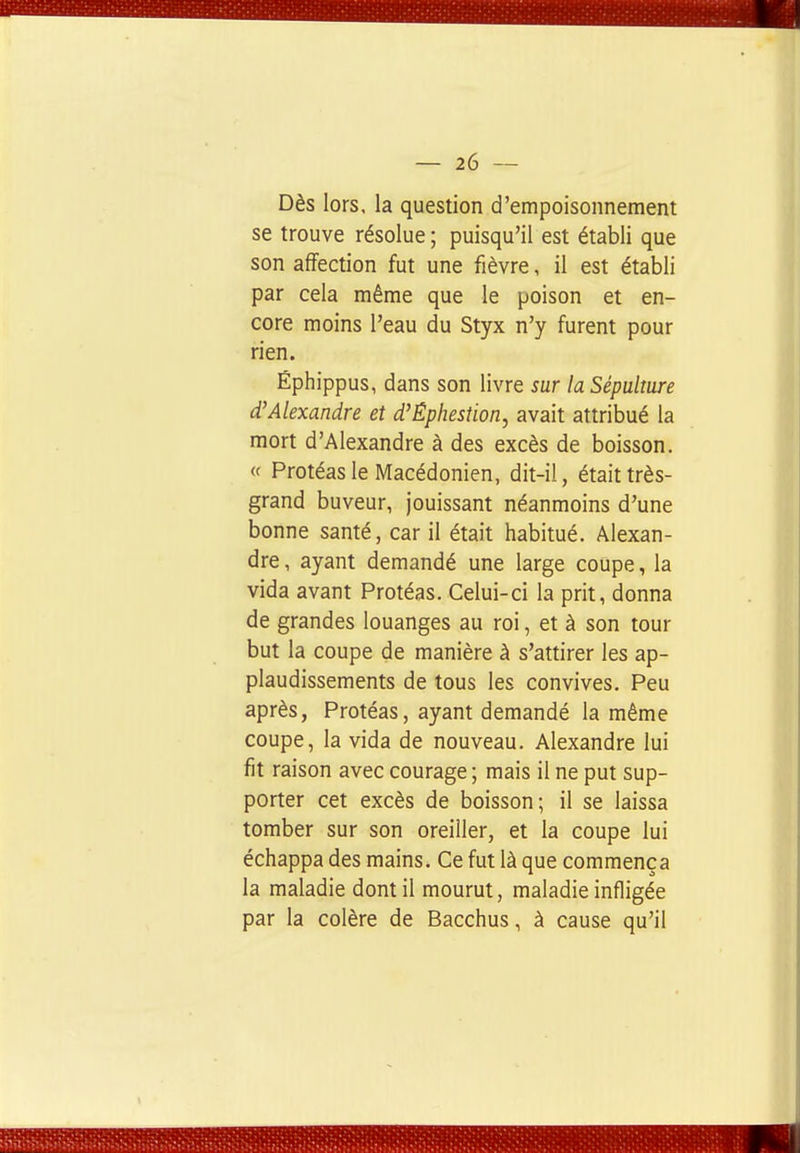 Dès lors, la question d'empoisonnement se trouve résolue ; puisqu'il est établi que son affection fut une fièvre, il est établi par cela même que le poison et en- core moins l'eau du Styx n'y furent pour rien. Éphippus, dans son livre sur la Sépulture d'Alexandre et d'Éphestion, avait attribué la mort d'Alexandre à des excès de boisson. « Protéasle Macédonien, dit-il, était très- grand buveur, jouissant néanmoins d'une bonne santé, car il était habitué. Alexan- dre, ayant demandé une large coupe, la vida avant Protéas. Celui-ci la prit, donna de grandes louanges au roi, et à son tour but la coupe de manière à s'attirer les ap- plaudissements de tous les convives. Peu après, Protéas, ayant demandé la même coupe, la vida de nouveau. Alexandre lui fit raison avec courage ; mais il ne put sup- porter cet excès de boisson; il se laissa tomber sur son oreiller, et la coupe lui échappa des mains. Ce fut là que commença la maladie dont il mourut, maladie infligée par la colère de Bacchus, à cause qu'il