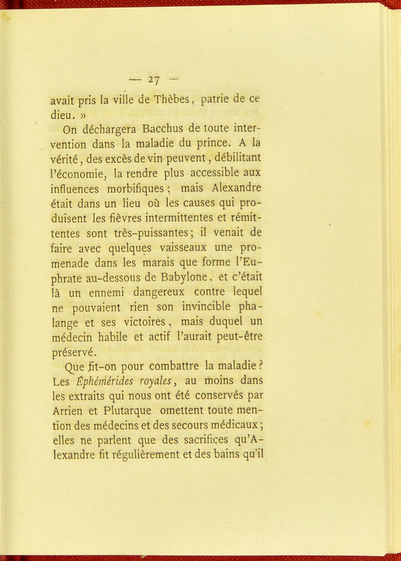 avait pris la ville de Thèbes, patrie de ce dieu. )) On déchargera Bacchus de toute inter- vention dans la maladie du prince. A la vérité, des excès devin peuvent, débilitant l'économie, la rendre plus accessible aux influences morbifiques ; mais Alexandre était dans un lieu où les causes qui pro- duisent les fièvres intermittentes et rémit- tentes sont très-puissantes; il venait de faire avec quelques vaisseaux une pro- menade dans les marais que forme l'Eu- phrate au-dessous de Babylone, et c'était là un ennemi dangereux contre lequel ne pouvaient rien son invincible pha- lange et ses victoires, mais duquel un médecin habile et actif l'aurait peut-être préservé. Que fit-on pour combattre la maladie ? Les Ephémérides royales, au moins dans les extraits qui nous ont été conservés par Arrien et Plutarque omettent toute men- tion des médecins et des secours médicaux ; elles ne parlent que des sacrifices qu'A- lexandre fit régulièrement et des bains qu'il