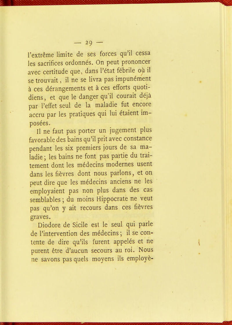 l'extrême limite de ses forces qu'il cessa les sacrifices ordonnés. On peut prononcer avec certitude que, dans l'état fébrile où il se trouvait, il ne se livra pas impunément à ces dérangements et à ces efforts quoti- diens, et que le danger qu'il courait déjà par l'effet seul de la maladie fut encore accru par les pratiques qui lui étaient im- posées. Il ne faut pas porter un jugement plus favorable des bains qu'il prit avec constance pendant les six premiers jours de sa ma- ladie ; les bains ne font pas partie du trai- tement dont les médecins modernes usent dans les fièvres dont nous parlons, et on peut dire que les médecins anciens ne les employaient pas non plus dans des cas semblables ; du moins Hippocrate ne veut pas qu'on y ait recours dans ces fièvres graves. Diodore de Sicile est le seul qui parle de l'intervention des médecins ; il se con- tente de dire qu'ils furent appelés et ne purent être d'aucun secours au roi. Nous ne savons pas quels moyens ils employé-