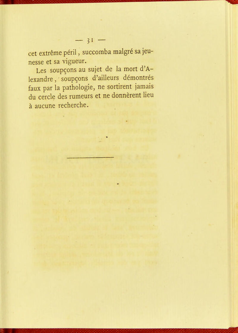 cet extrême péril, succomba malgré sa jeu- nesse et sa vigueur. Les soupçons au sujet de la mort d'A- lexandre , soupçons d'ailleurs démontrés faux par la pathologie, ne sortirent jamais du cercle des rumeurs et ne donnèrent lieu à aucune recherche.