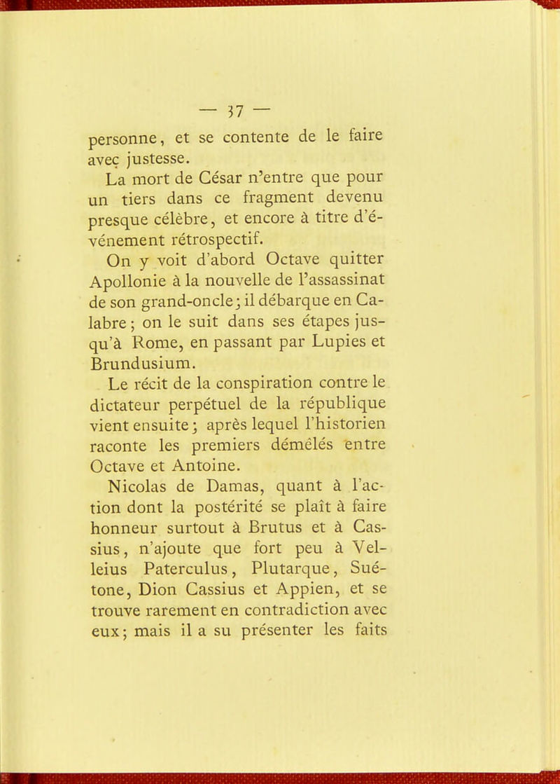 personne, et se contente de le faire avec justesse. La mort de César n'entre que pour un tiers dans ce fragment devenu presque célèbre, et encore à titre d'é- vénement rétrospectif. On y voit d'abord Octave quitter ApoUonie à la nouvelle de l'assassinat de son grand-oncle; il débarque en Ca- labre ; on le suit dans ses étapes jus- qu'à Rome, en passant par Lupies et Brundusium. Le récit de la conspiration contre le dictateur perpétuel de la république vient ensuite; après lequel l'historien raconte les premiers démêlés entre Octave et Antoine. Nicolas de Damas, quant à l'ac- tion dont la postérité se plaît à faire honneur surtout à Brutus et à Cas- sius, n'ajoute que fort peu à Vel- leius Paterculus, Plutarque, Sué- tone, Dion Cassius et Appien, et se trouve rarement en contradiction avec eux; mais il a su présenter les faits