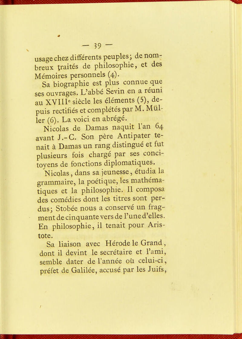 usage chez différents peuples ^ de nom- breux traités de philosophie, et des Mémoires personnels (4). Sa biographie est plus connue que ses ouvrages. L'abbé Sevin en a réuni au XVIl^ siècle les éléments (5), de- puis rectifiés et complétés par M. Mûl- 1er (6). La voici en abrégé. Nicolas de Damas naquit l'an 64 avant J.-C. Son père Antipater te- nait à Damas un rang distingué et fut plusieurs fois chargé par ses conci- toyens de fonctions diplomatiques. Nicolas, dans sa jeunesse, étudia la grammaire, la poétique, les mathéma- tiques et la philosophie. Il composa des comédies dont les titres sont per- dus; Stobée nous a conservé un frag- ment de cinquante vers de l'une d'elles. En philosophie, il tenait pour Aris- tote. Sa liaison avec Hérode le Grand, dont il devint le secrétaire et l'ami, semble dater de l'année oû celui-ci, préfet de Galilée, accusé par les Juifs,