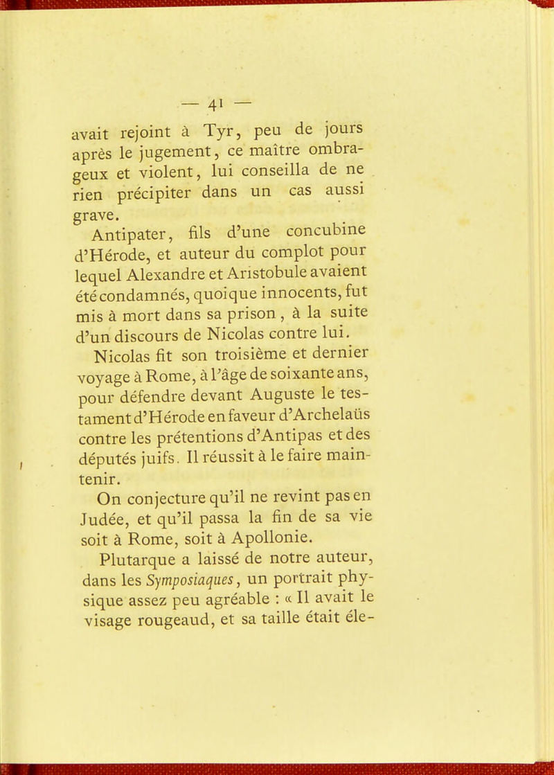 avait rejoint à Tyr, peu de jours après le jugement, ce maître ombra- geux et violent, lui conseilla de ne . rien précipiter dans un cas aussi grave. Antipater, fils d'une concubine d'Hérode, et auteur du complot pour lequel Alexandre et Anstobule avaient été condamnés, quoique innocents, fut mis à mort dans sa prison , à la suite d'un discours de Nicolas contre lui. Nicolas fit son troisième et dernier voyage à Rome, à Pâge de soixante ans, pour défendre devant Auguste le tes- tament d'Hérode en faveur d'Archelaûs contre les prétentions d'Antipas et des députés juifs. Il réussit à le faire main- tenir. On conjecture qu'il ne revint pas en Judée, et qu'il passa la fin de sa vie soit à Rome, soit à ApoUonie. Plutarque a laissé de notre auteur, dans les Symposiaques, un portrait phy- sique assez peu agréable : « Il avait le visage rougeaud, et sa taille était éle-