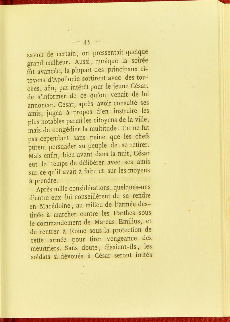 savoir de certain, on pressentait quelque grand malheur. Aussi, quoique la soirée fût avancée, la plupart des principaux ci- toyens d'ApoUonie sortirent avec des tor- ches, afin, par intérêt pour le jeune César, de s'informer de ce qu'on venait de lui annoncer. César, après avoir consulté ses amis, jugea à propos d'en instruire les plus notables parmi les citoyens de la ville, mais de congédier la multitude. Ce ne fut pas cependant sans peine que les chefs purent persuader au peuple de se retirer. Mais enfm, bien avant dans la nuit, César eut le temps de délibérer avec ses amis sur ce qu'il avait à faire et sur les moyens à prendre. Après mille considérations, quelques-uns d'entre eux lui conseillèrent de se rendre en Macédoine, au milieu de l'armée des- tinée à marcher contre les Parthes sous le commandement de Marcus Emilius, et de rentrer à Rome sous la protection de cette armée pour tirer vengeance des meurtriers. Sans doute, disaient-ils, les soldats si dévoués à César seront irrités