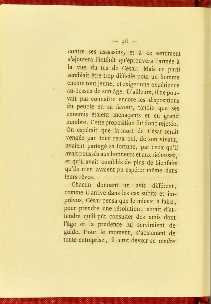 contre ses assassins, et à ce sentiment s'ajoutera l'intérêt qu'éprouvera l'armée à la vue du fils de César. Mais ce parti semblait être trop difficile pour un homme encore tout jeune, et exiger une expérience au-dessus de son âge. D'ailleurs, il ne pou- vait pas connaître encore les dispositions du peuple en sa faveur, tandis que ses ennemis étaient menaçants et en grand nombre. Cette proposition fut donc rejetée. On espérait que la mort de César serait vengée par tous ceux qui, de son vivant, avaient partagé sa fortune, par ceux qu'il avait poussés aux honneurs et aux richesses, et qu'il avait comblés de plus de bienfaits qu'ils n'en avaient pu espérer même dans leurs rêves. Chacun donnant un avis différent, comme il arrive dans les cas subits et im- prévus. César pensa que le mieux à faire, pour prendre une résolution, serait d'at- tendre qu'il pût consulter des amis dont l'âge et la prudence lui serviraient de guide. Pour le moment, s'abstenant de toute entreprise, il crut devoir se rendre