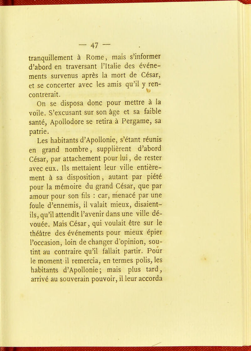 tranquillement à Rome, mais s'informer d'abord en traversant l'Italie des événe- ments survenus après la mort de César, et se concerter avec les amis qu'il y_ren- contrerait. On se disposa donc pour mettre à la voile. S'excusant sur son âge et sa faible santé, Apollodore se retira à Pergame, sa patrie. Les habitants d'ApoUonie, s'étant réunis en grand nombre, supplièrent d'abord César, par attachement pour lui, de rester avec eux. Ils mettaient leur ville entière- ment à sa disposition, autant par piété pour la mémoire du grand César, que par amour pour son fils : car, menacé par une foule d'ennemis, il valait mieux, disaient- ils, qu'il attendît l'avenir dans une ville dé- vouée. Mais César, qui voulait être sur le théâtre des événements pour mieux épier l'occasion, loin de changer d'opinion, sou- tint au contraire qu'il fallait partir. Pour le moment il remercia, en termes polis, les habitants d'Apollonie; mais plus tard, arrivé au souverain pouvoir, il leur accorda