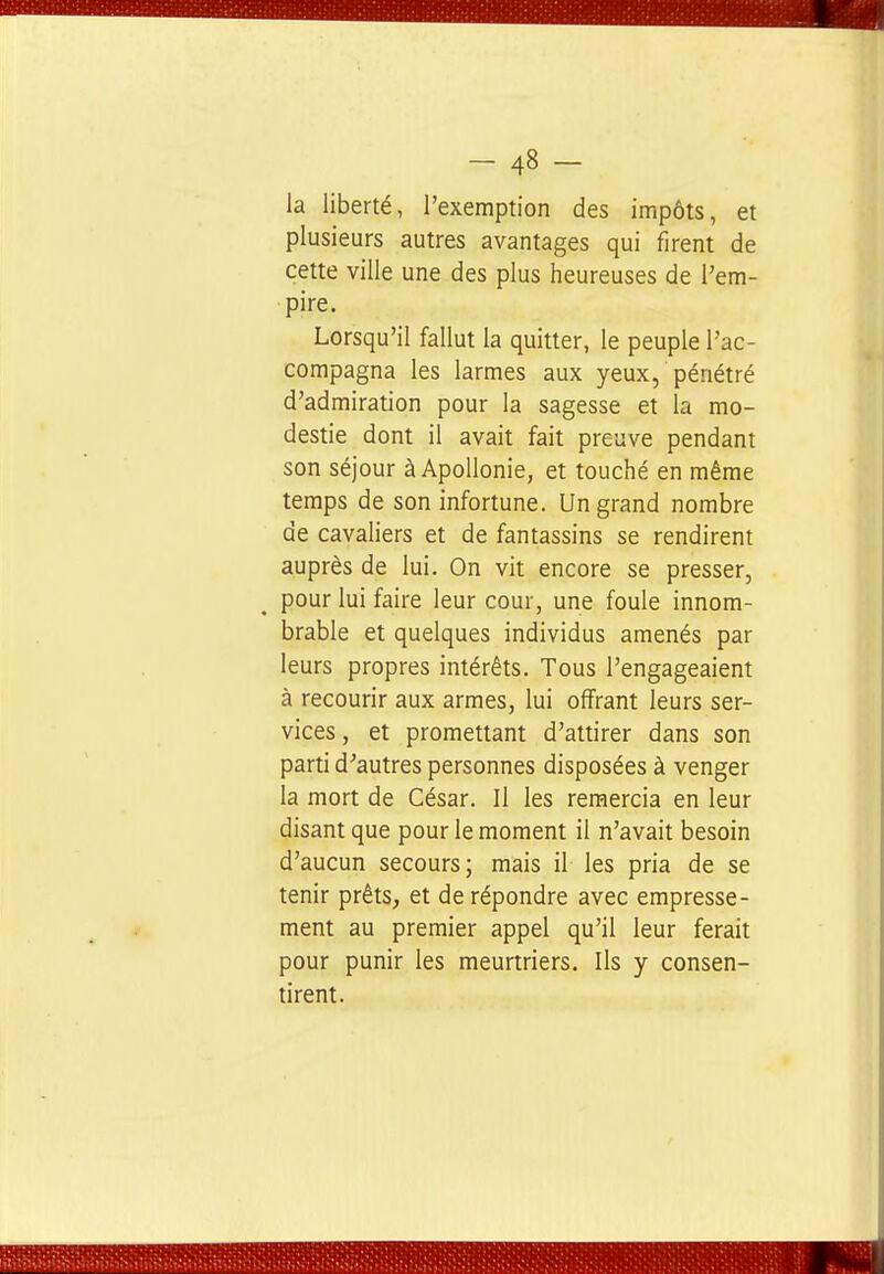 la liberté, l'exemption des impôts, et plusieurs autres avantages qui firent de cette ville une des plus heureuses de l'em- pire. Lorsqu'il fallut la quitter, le peuple l'ac- compagna les larmes aux yeux, pénétré d'admiration pour la sagesse et la mo- destie dont il avait fait preuve pendant son séjour à ApoUonie, et touché en même temps de son infortune. Un grand nombre de cavaliers et de fantassins se rendirent auprès de lui. On vit encore se presser, pour lui faire leur cour, une foule innom- brable et quelques individus amenés par leurs propres intérêts. Tous l'engageaient à recourir aux armes, lui offrant leurs ser- vices , et promettant d'attirer dans son parti d^autres personnes disposées à venger la mort de César. Il les remercia en leur disant que pour le moment il n'avait besoin d'aucun secours; mais il les pria de se tenir prêts, et de répondre avec empresse- ment au premier appel qu'il leur ferait pour punir les meurtriers. Ils y consen- tirent.