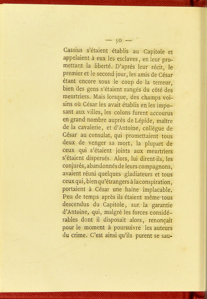 Cassius s'étaient établis au Capitole et appelaient à eux les esclaves, en leur pro- mettant la liberté. D'après leur récit, le premier et le second jour, les amis de César étant encore sous le coup de la terreur, bien des gens s'étaient rangés du côté des meurtriers. Mais lorsque, des champs voi- sins où César les avait établis en les impo- sant aux villes, les colons furent accourus en grand nombre auprès de Lépide, maître de la cavalerie, et d'Antoine, collègue de César au consulat, qui promettaient tous deux de venger sa mort, la plupart de ceux qui s'étaient joints aux meurtriers s'étaient dispersés. Alors, lui dirent-ils, les conjurés, abandonnés de leurs compagnons, avaient réuni quelques gladiateurs et tous ceux qui, bien qu'étrangers à la conspiration, portaient à César une haine implacable. Peu de temps après ils étaient même-tous descendus du Capitole, sur la garantie d'Antoine, qui, malgré les forces considé- rables dont il disposait alors, renonçait pour le moment à poursuivre les auteurs du crime. C'est ainsi qu'ils purent se sau-