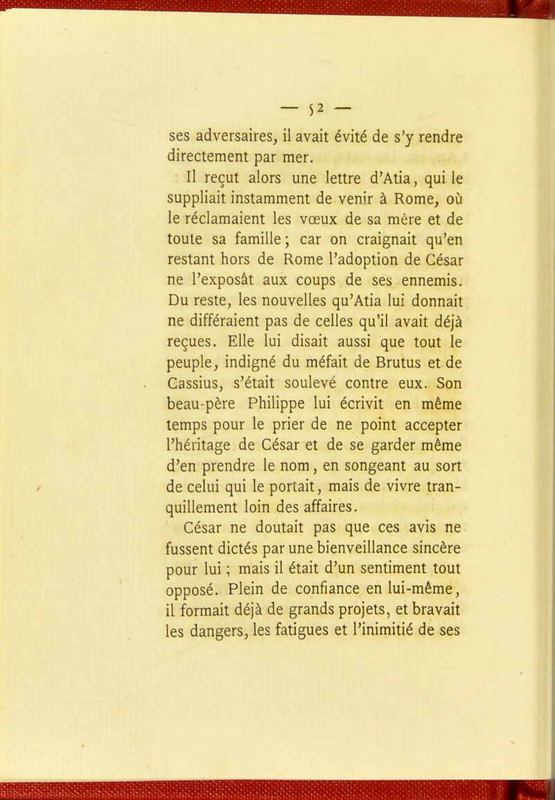 ses adversaires, il avait évité de s'y rendre directement par mer. Il reçut alors une lettre d'Atia, qui le suppliait instamment de venir à Rome, où le réclamaient les vœux de sa mère et de toute sa famille ; car on craignait qu'en restant hors de Rome l'adoption de César ne l'exposât aux coups de ses ennemis. Du reste, les nouvelles qu'Atia lui donnait ne différaient pas de celles qu'il avait déjà reçues. Elle lui disait aussi que tout le peuple, indigné du méfait de Brutus et de Cassius, s'était soulevé contre eux. Son beau-père Philippe lui écrivit en même temps pour le prier de ne point accepter l'héritage de César et de se garder même d'en prendre le nom, en songeant au sort de celui qui le portait, mais de vivre tran- quillement loin des affaires. César ne doutait pas que ces avis ne fussent dictés par une bienveillance sincère pour lui ; mais il était d'un sentiment tout opposé. Plein de confiance en lui-même, il formait déjà de grands projets, et bravait les dangers, les fatigues et l'inimitié de ses
