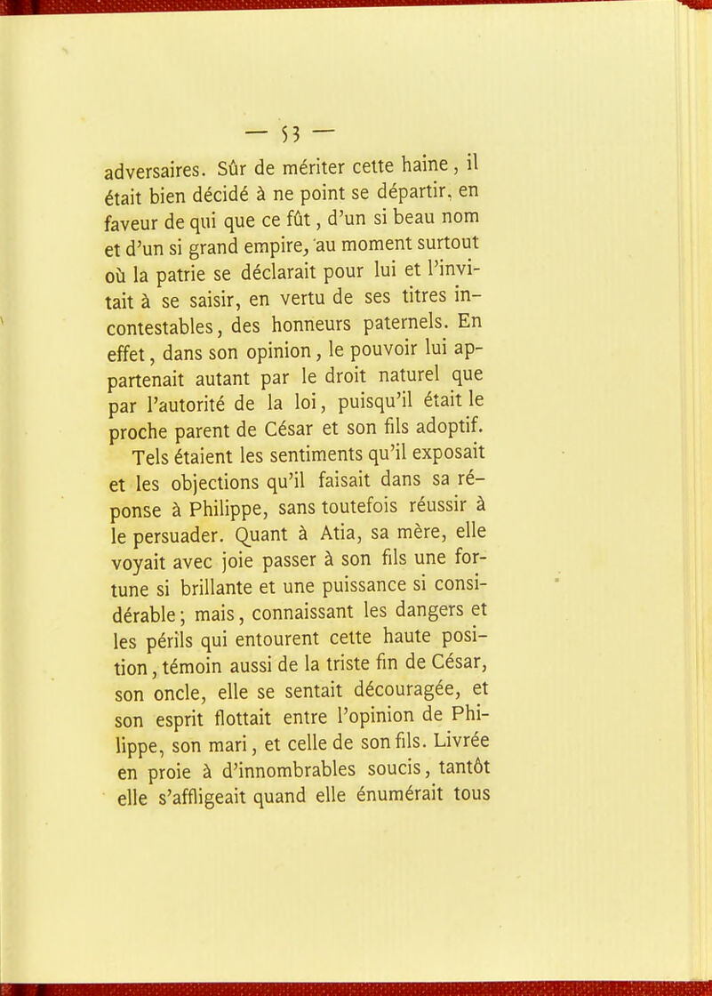 adversaires. Sûr de mériter celte haine, il était bien décidé à ne point se départir, en faveur de qui que ce fût, d'un si beau nom et d'un si grand empire, au moment surtout où la patrie se déclarait pour lui et l'invi- tait à se saisir, en vertu de ses titres in- contestables, des honneurs paternels. En effet, dans son opinion, le pouvoir lui ap- partenait autant par le droit naturel que par l'autorité de la loi, puisqu'il était le proche parent de César et son fils adoptif. Tels étaient les sentiments qu'il exposait et les objections qu'il faisait dans sa ré- ponse à Philippe, sans toutefois réussir à le persuader. Quant à Atia, sa mère, elle voyait avec joie passer à son fils une for- tune si brillante et une puissance si consi- dérable ; mais, connaissant les dangers et les périls qui entourent cette haute posi- tion , témoin aussi de la triste fin de César, son oncle, elle se sentait découragée, et son esprit flottait entre l'opinion de Phi- lippe, son mari, et celle de son fils. Livrée en proie à d'innombrables soucis, tantôt elle s'affligeait quand elle énumérait tous