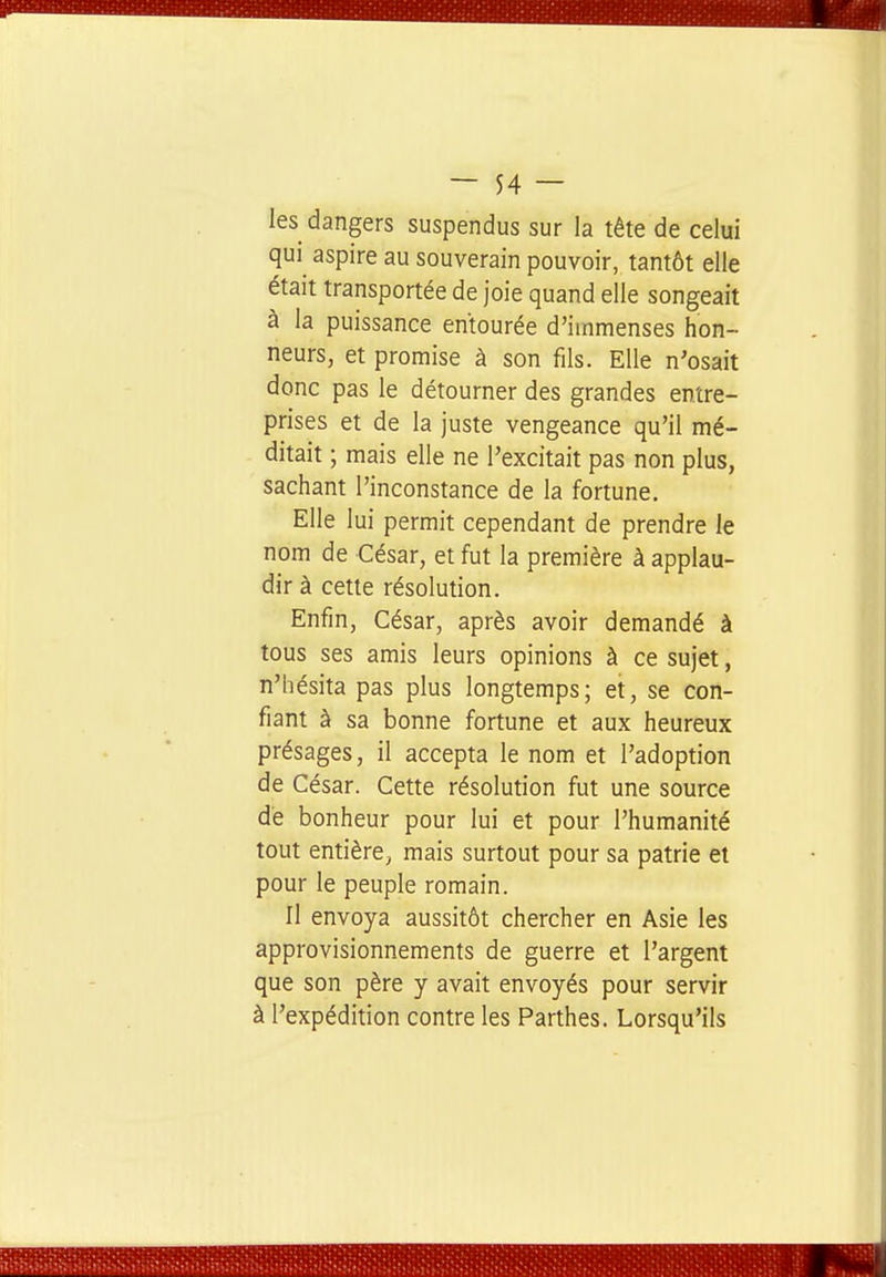 les dangers suspendus sur la tête de celui qui aspire au souverain pouvoir, tantôt elle était transportée de joie quand elle songeait à la puissance entourée d'immenses hon- neurs, et promise à son fils. Elle n'osait donc pas le détourner des grandes entre- prises et de la juste vengeance qu'il mé- ditait ; mais elle ne l'excitait pas non plus, sachant l'inconstance de la fortune. Elle lui permit cependant de prendre le nom de César, et fut la première à applau- dir à cette résolution. Enfin, César, après avoir demandé à tous ses amis leurs opinions à ce sujet, n'hésita pas plus longtemps; et, se con- fiant à sa bonne fortune et aux heureux présages, il accepta le nom et l'adoption de César. Cette résolution fut une source dé bonheur pour lui et pour l'humanité tout entière, mais surtout pour sa patrie et pour le peuple romain. Il envoya aussitôt chercher en Asie les approvisionnements de guerre et l'argent que son père y avait envoyés pour servir à l'expédition contre les Parthes. Lorsqu'ils