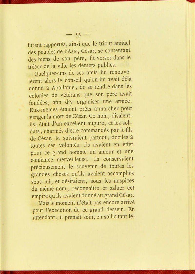 furent rapportés, ainsî que le tribut annuel des peuples de l'Asie, César, se contentant des biens de son père, fit verser dans le trésor de la ville les deniers publics. Quelques-uns de ses amis lui renouve- lèrent alors le conseil qu'on lui avait déjà donné à Apollonie, de se rendre dans les colonies de vétérans que son père avait fondées, afin d'y organiser une armée. Eux-mêmes étaient prêts à marcher pour venger la mort de César. Ce nom, disaient- ils, était d'un excellent augure, et les sol- dats , charmés d'être commandés par le fils de César, le suivraient partout, dociles à toutes ses volontés. Ils avaient en effet pour ce grand homme un amour et une confiance merveilleuse. Ils conservaient précieusement le souvenir de toutes les grandes choses qu'ils avaient accomplies sous lui, et désiraient, sous les auspices du même nom, reconnaître et saluer cet empire qu'ils avaient donné au grand César. Mais le moment n'était pas encore arrivé pour l'exécution de ce grand dessein. En attendant, il prenait soin, en sollicitant lé-