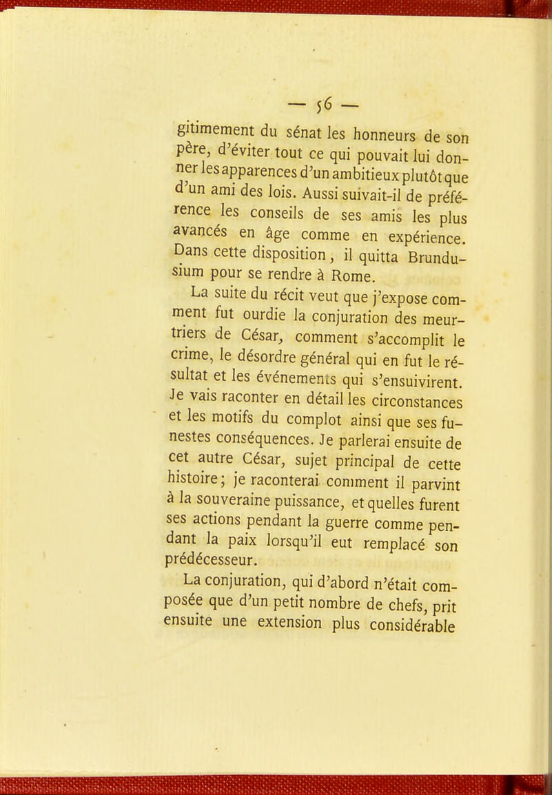 - lé- gitimement du sénat les honneurs de son père, d'éviter tout ce qui pouvait lui don- ner les apparences d'un ambitieux plutôt que d un ami des lois. Aussi suivait-il de préfé- rence les conseils de ses amis les plus avancés en âge comme en expérience. Dans cette disposition, il quitta Brundu- sium pour se rendre à Rome. La suite du récit veut que j'expose com- ment fut ourdie la conjuration des meur- triers de César, comment s'accomplit le crime, le désordre général qui en fut le ré- sultat et les événements qui s'ensuivirent. Je vais raconter en détail les circonstances et les motifs du complot ainsi que ses fu- nestes conséquences. Je parlerai ensuite de cet autre César, sujet principal de cette histoire; je raconterai comment il parvint à la souveraine puissance, et quelles furent ses actions pendant la guerre comme pen- dant la paix lorsqu'il eut remplacé son prédécesseur. La conjuration, qui d'abord n'était com- posée que d'un petit nombre de chefs, prit ensuite une extension plus considérable