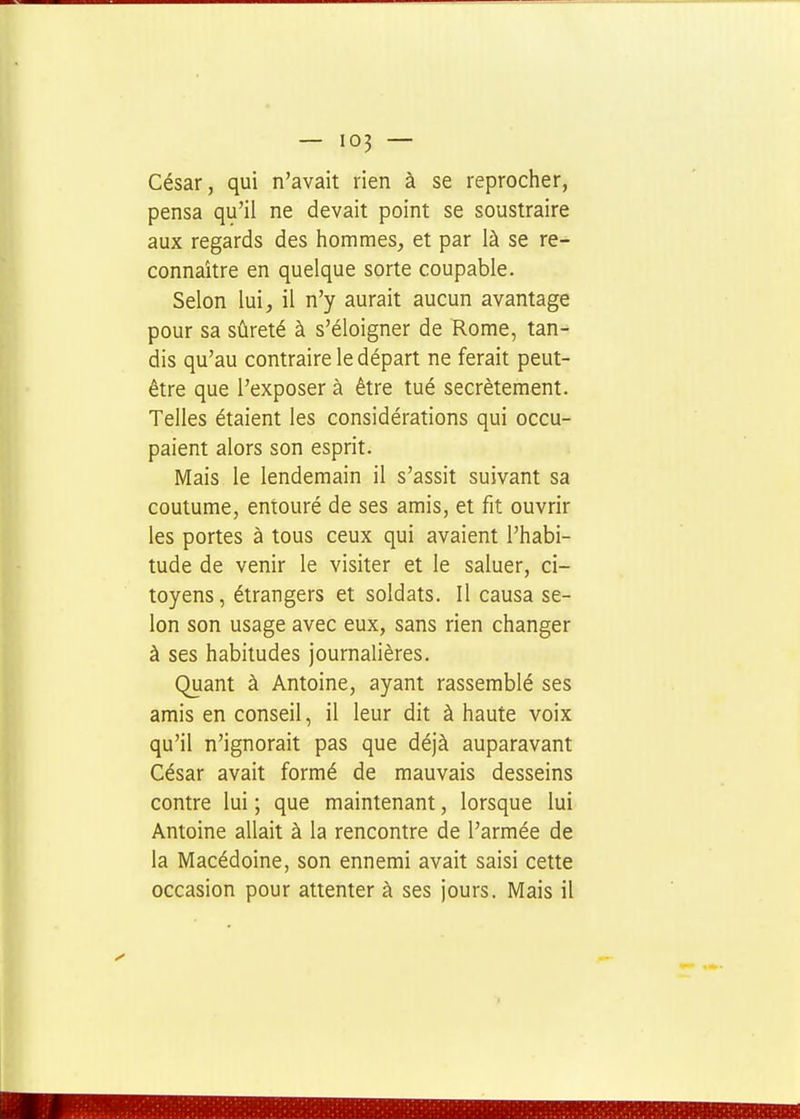 César, qui n'avait rien à se reprocher, pensa qu'il ne devait point se soustraire aux regards des hommes, et par là se re- connaître en quelque sorte coupable. Selon lui, il n'y aurait aucun avantage pour sa sûreté à s'éloigner de Rome, tan- dis qu'au contraire le départ ne ferait peut- être que l'exposer à être tué secrètement. Telles étaient les considérations qui occu- paient alors son esprit. Mais le lendemain il s'assit suivant sa coutume, entouré de ses amis, et fit ouvrir les portes à tous ceux qui avaient l'habi- tude de venir le visiter et le saluer, ci- toyens , étrangers et soldats. Il causa se- lon son usage avec eux, sans rien changer à ses habitudes journalières. Quant à Antoine, ayant rassemblé ses amis en conseil, il leur dit à haute voix qu'il n'ignorait pas que déjà auparavant César avait formé de mauvais desseins contre lui ; que maintenant, lorsque lui Antoine allait à la rencontre de l'armée de la Macédoine, son ennemi avait saisi cette occasion pour attenter à ses jours. Mais il 1