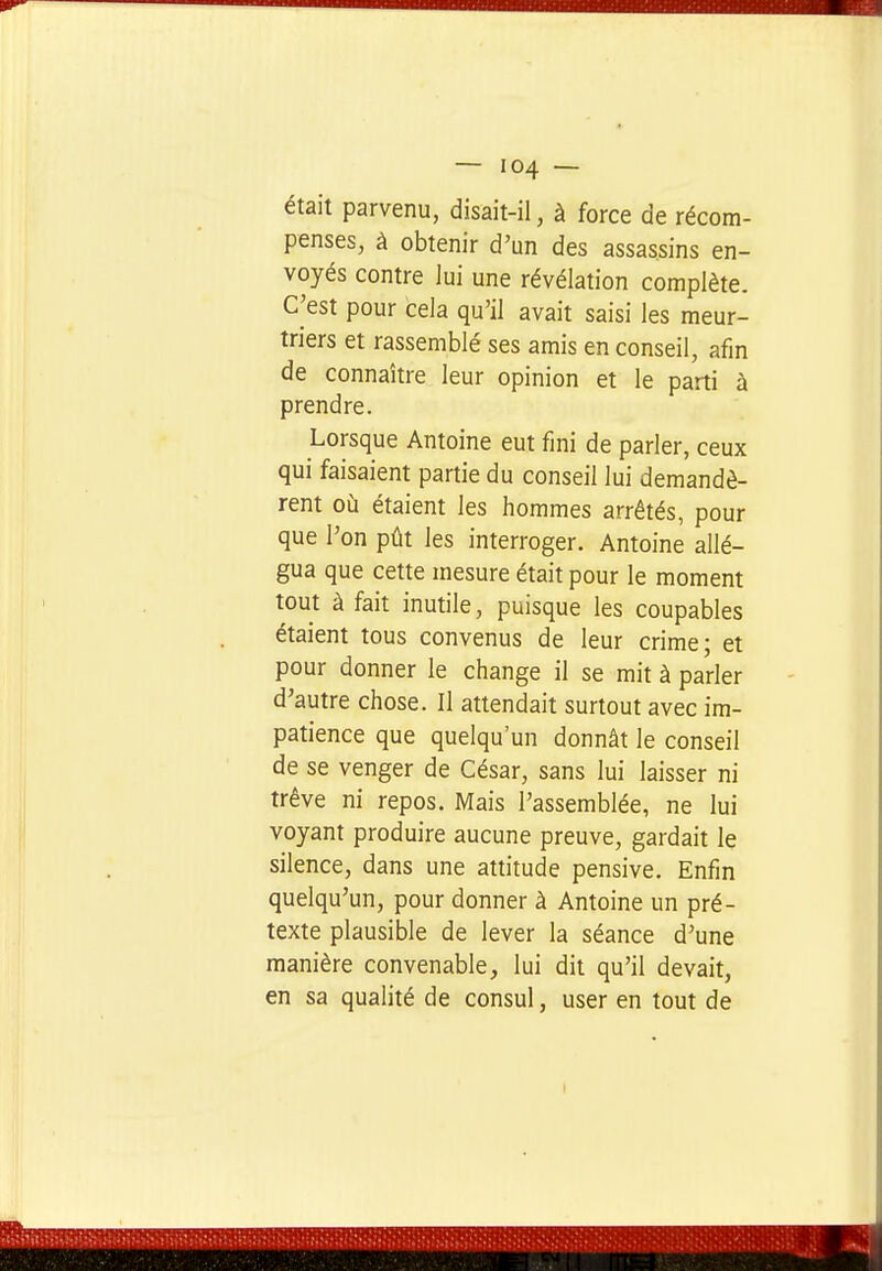 était parvenu, disait-il, à force de récom- penses, à obtenir d'un des assassins en- voyés contre lui une révélation complète. C^est pour cela qu'il avait saisi les meur- triers et rassemblé ses amis en conseil, afin de connaître leur opinion et le parti à prendre. Lorsque Antoine eut fini de parler, ceux qui faisaient partie du conseil lui demandè- rent où étaient les hommes arrêtés, pour que l'on pût les interroger. Antoine allé- gua que cette mesure était pour le moment tout à fait inutile, puisque les coupables étaient tous convenus de leur crime; et pour donner le change il se mit à parler d'autre chose. Il attendait surtout avec im- patience que quelqu'un donnât le conseil de se venger de César, sans lui laisser ni trêve ni repos. Mais l'assemblée, ne lui voyant produire aucune preuve, gardait le silence, dans une attitude pensive. Enfin quelqu'un, pour donner à Antoine un pré- texte plausible de lever la séance d'une manière convenable, lui dit qu'il devait, en sa qualité de consul, user en tout de