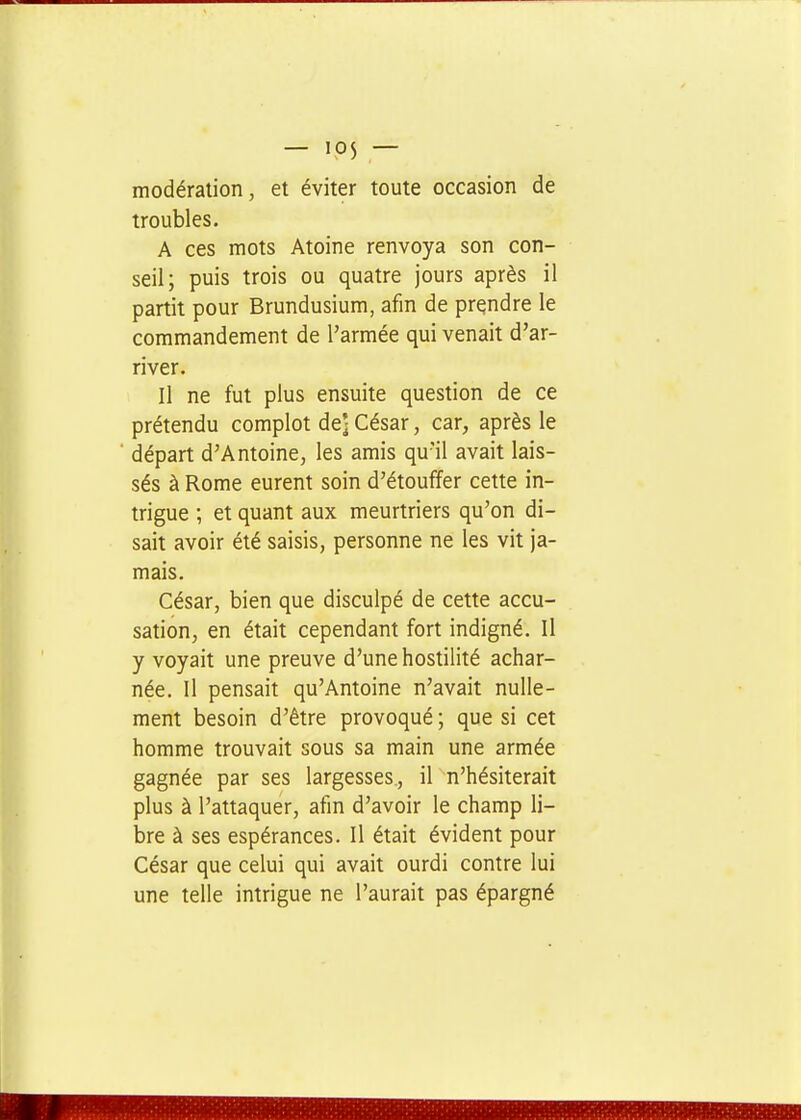 modération, et éviter toute occasion de troubles. A ces mots Atoine renvoya son con- seil; puis trois ou quatre jours après il partit pour Brundusium, afin de prendre le commandement de l'armée qui venait d'ar- river. Il ne fut plus ensuite question de ce prétendu complot de] César, car, après le départ d'Antoine, les amis qu'il avait lais- sés à Rome eurent soin d'étouffer cette in- trigue ; et quant aux meurtriers qu'on di- sait avoir été saisis, personne ne les vit ja- mais. César, bien que disculpé de cette accu- sation, en était cependant fort indigné. Il y voyait une preuve d'une hostilité achar- née. Il pensait qu'Antoine n'avait nulle- ment besoin d'être provoqué ; que si cet homme trouvait sous sa main une armée gagnée par ses largesses., il n'hésiterait plus à l'attaquer, afin d'avoir le champ li- bre à ses espérances. Il était évident pour César que celui qui avait ourdi contre lui une telle intrigue ne l'aurait pas épargné