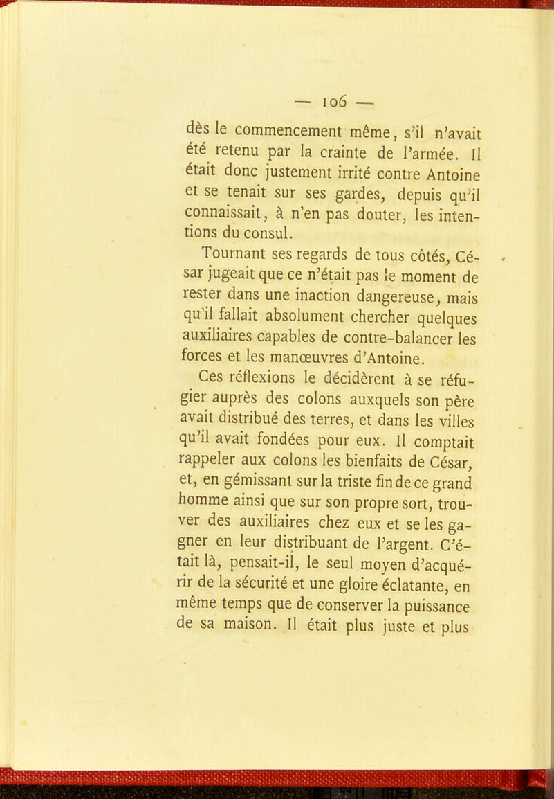 dès le commencement même, s'ii n'avait été retenu par la crainte de l'armée. Il était donc justement irrité contre Antoine et se tenait sur ses gardes, depuis qu'il connaissait, à n'en pas douter, les inten- tions du consul. Tournant ses regards de tous côtés, Cé- sar jugeait que ce n'était pas le moment de rester dans une inaction dangereuse, mais qu'il fallait absolument chercher quelques auxiliaires capables de contre-balancer les forces et les manœuvres d'Antoine. Ces réflexions le décidèrent à se réfu- gier auprès des colons auxquels son père avait distribué des terres, et dans les villes qu'il avait fondées pour eux. Il comptait rappeler aux colons les bienfaits de César, et, en gémissant sur la triste fin de ce grand homme ainsi que sur son propre sort, trou- ver des auxiliaires chez eux et se les ga- gner en leur distribuant de l'argent. C'é- tait là, pensait-ii, le seul moyen d'acqué- rir de la sécurité et une gloire éclatante, en même temps que de conserver la puissance de sa maison. Il était plus juste et plus