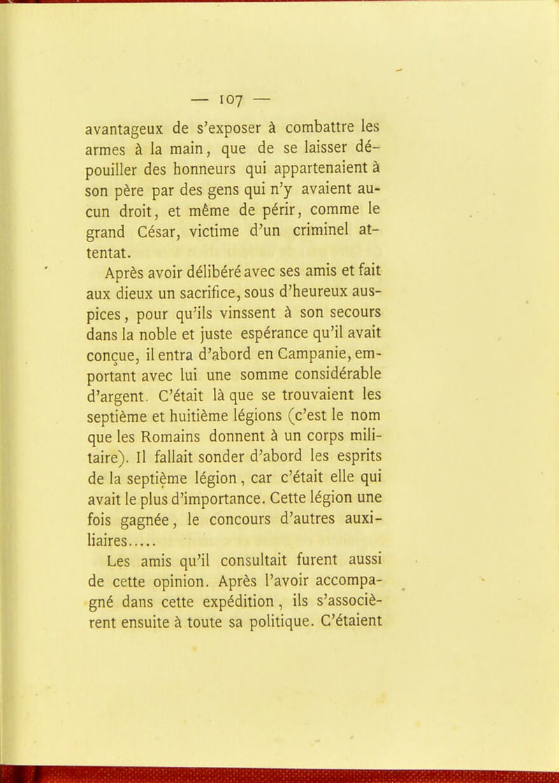 avantageux de s'exposer à combattre les armes à la main, que de se laisser dé- pouiller des honneurs qui appartenaient à son père par des gens qui n'y avaient au- cun droit, et même de périr, comme le grand César, victime d'un criminel at- tentat. Après avoir délibéré avec ses amis et fait aux dieux un sacrifice, sous d'heureux aus- pices , pour qu'ils vinssent à son secours dans la noble et juste espérance qu'il avait conçue, il entra d'abord en Campanie, em- portant avec lui une somme considérable d'argent. C'était là que se trouvaient les septième et huitième légions (c'est le nom que les Romains donnent à un corps mili- taire). Il fallait sonder d'abord les esprits de la septième légion, car c'était elle qui avait le plus d'importance. Cette légion une fois gagnée, le concours d'autres auxi- liaires Les amis qu'il consultait furent aussi de cette opinion. Après l'avoir accompa- gné dans cette expédition, ils s'associè- rent ensuite à toute sa politique. C'étaient