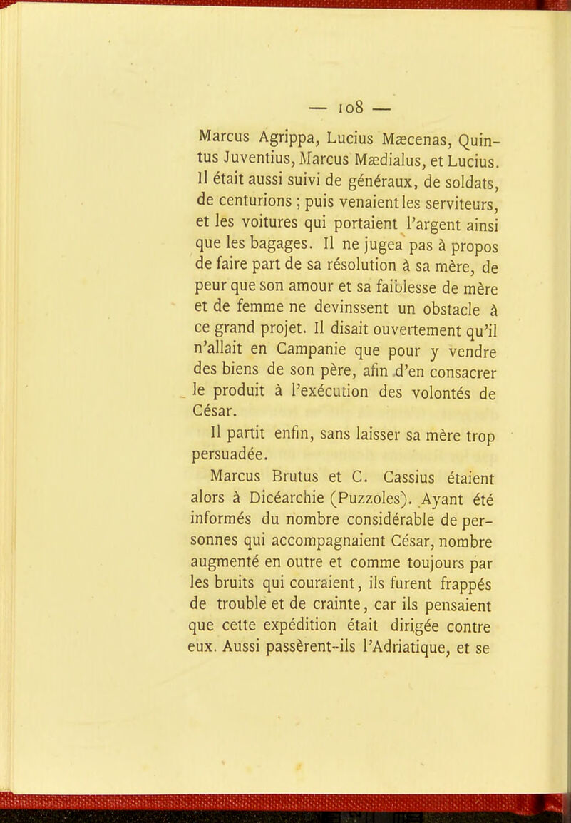 Marcus Agrippa, Lucius Maecenas, Quin- tus Juventius, Marcus Masdialus, et Lucius. II était aussi suivi de généraux, de soldats, de centurions ; puis venaient les serviteurs, et les voitures qui portaient l'argent ainsi que les bagages. Il ne jugea pas à propos de faire part de sa résolution à sa mère, de peur que son amour et sa faiblesse de mère et de femme ne devinssent un obstacle à ce grand projet. Il disait ouvertement qu'il n'allait en Campanie que pour y vendre des biens de son père, afm d'en consacrer le produit à l'exécution des volontés de César. Il partit enfin, sans laisser sa mère trop persuadée. Marcus Brutus et C. Cassius étaient alors à Dicéarchie (Puzzoles). Ayant été informés du nombre considérable de per- sonnes qui accompagnaient César, nombre augmenté en outre et comme toujours par les bruits qui couraient, ils furent frappés de trouble et de crainte, car ils pensaient que celte expédition était dirigée contre eux. Aussi passèrent-ils l'Adriatique, et se